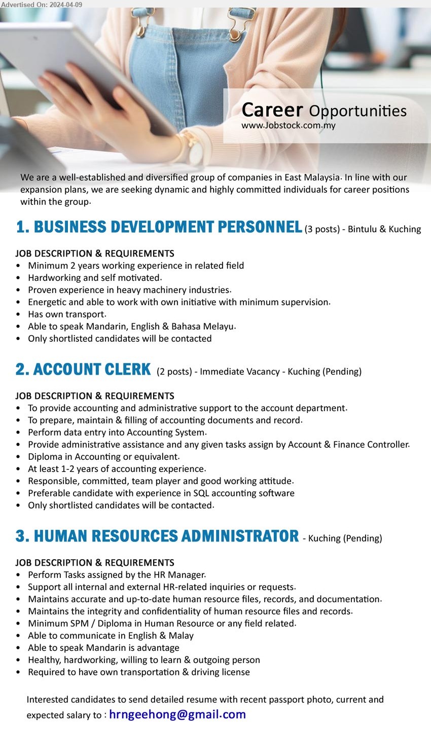 ADVERTISER - 1. BUSINESS DEVELOPMENT PERSONNEL (Kuching, Bintulu), 3 posts, 2 yrs. exp., Able to speak Mandarin, English & Bahasa Melayu.,...
2. ACCOUNT CLERK (Kuching), 2 posts, Diploma in Accounting or equivalent, At least 1-2 years of accounting experience.,...
3. HUMAN RESOURCES ADMINISTRATOR (Kuching), SPM / Diploma in Human Resource, Able to speak Mandarin is advantage,...
Email resume to ...
