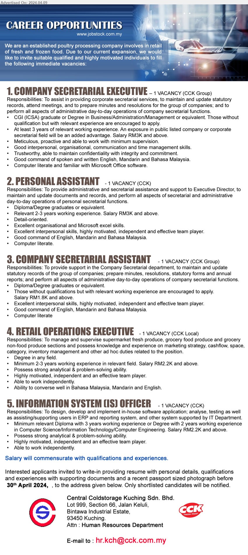 CENTRAL COLDSTORAGE KUCHING SDN BHD - 1. COMPANY SECRETARIAL EXECUTIVE  (Kuching), CGI (ICSA) graduate or Degree in Business/Administration/Management, Salary RM3K and above...
2. PERSONAL ASSISTANT  (Kuching), Diploma/Degree graduates or equivalent, Relevant 2-3 years working experience. Salary RM3K and above ,...
3. COMPANY SECRETARIAL ASSISTANT  (Kuching), Diploma/Degree graduates, RM1.8K and above,...
4. RETAIL OPERATIONS EXECUTIVE  (Kuching), Degree, 2-3 years working experience in relevant field. Salary RM2.2K and above,...
5. INFORMATION SYSTEM (IS) OFFICER  (Kuching), Diploma with 3 yrs. exp., Degree with 2 yrs. exp. in Computer Science/Information Technology/Computer Engineering, Salary RM2.2K,...
Email resume to ...
