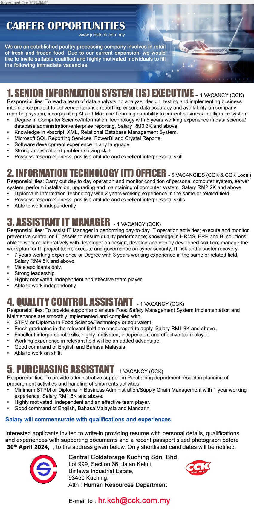 CENTRAL COLDSTORAGE KUCHING SDN BHD - 1. SENIOR INFORMATION SYSTEM (IS) EXECUTIVE  (Kuching), Degree in Computer Science/Information Technology with 5 years working experience in data science/database administration/enterprise reporting. Salary RM3.3K,...
2. INFORMATION TECHNOLOGY (IT) OFFICER  (Kuching), Diploma in Information Technology with 2 years working experience, Salary RM2.2K...
3. ASSISTANT IT MANAGER  (Kuching), 7 years working experience or Degree with 3 years working experience in the same or related field. Salary RM4.5K and above,...
4. QUALITY CONTROL ASSISTANT  (Kuching), STPM or Diploma in Food Science/Technology or equivalent, Fresh graduates in the relevant field are encouraged to apply. Salary RM1.8K and above,...
5. PURCHASING ASSISTANT  (Kuching), STPM or Diploma in Business Administration/Supply Chain Management with 1 year working experience. Salary RM1.8K and above,...
Email resume to ...
