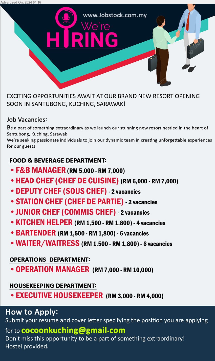 ADVERTISER - 1. F&B MANAGER (RM 5,000.00 - RM 7,000.00 ).
2. HEAD CHEF (CHEF DE CUISINE)  (RM 6,000.00 - RM 7,000.00 ).
3. DEPUTY CHEF (SOUS CHEF)  2 Vacancies.
4. STATION CHEF (CHEF DE PARTIE)  2 Vacancies.
5. JUNIOR CHEF (COMMIS CHEF) 2 Vacancies.
6. KITCHEN HELPER  4 Vacancies. (RM 1,500.00 - RM 1,800.00)
7. BARTENDER   6 Vacancies. (RM 1,500.00 - RM 1,800.00)
8. WAITER/WAITRESSs 6 Vacancies. (RM 1,500.00 - RM 1,800.00)
9. OPERATION MANAGER   (RM 7,000.00 - RM 10,000.00 ).
10. EXECUTIVE HOUSEKEEPER (RM 3,000.00 - RM 4,000.00 ).
Location: New Resort Opening Soon in Santubong, Kuching.
Email resume to ...