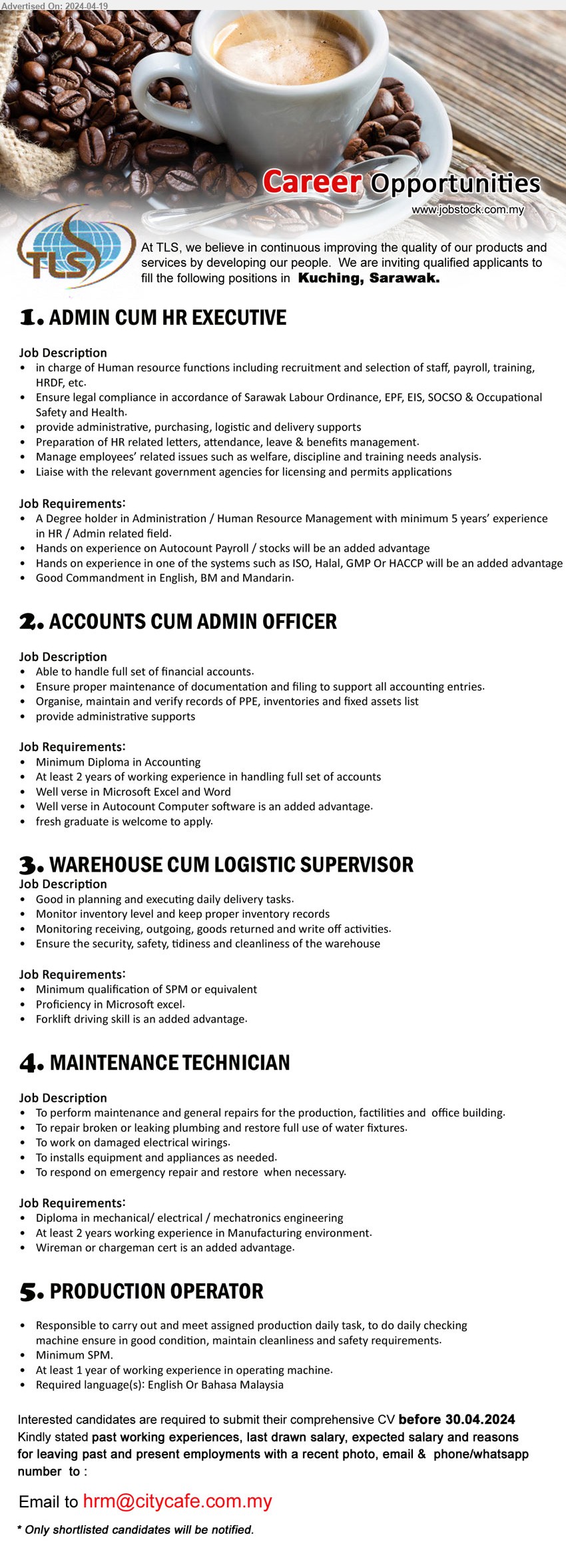 TLS - 1. ADMIN CUM HR EXECUTIVE (Kuching), A Degree holder in Administration / Human Resource Management with minimum 5 years’ experience in HR / Admin,...
2. ACCOUNTS CUM ADMIN OFFICER (Kuching), Diploma in Accounting, At least 2 years of working experience in handling full set of accounts,...
3. WAREHOUSE CUM LOGISTIC SUPERVISOR (Kuching), SPM or equivalent, Proficiency in Microsoft excel.,...
4. MAINTENANCE TECHNICIAN  (Kuching), Diploma in Mechanical/ Electrical / Mechatronics Engineering, At least 2 years working experience in Manufacturing environment.,...
5. PRODUCTION OPERATOR (Kuching), SPM, At least 1 year of working experience in operating machine.,...
Email resume to ...
