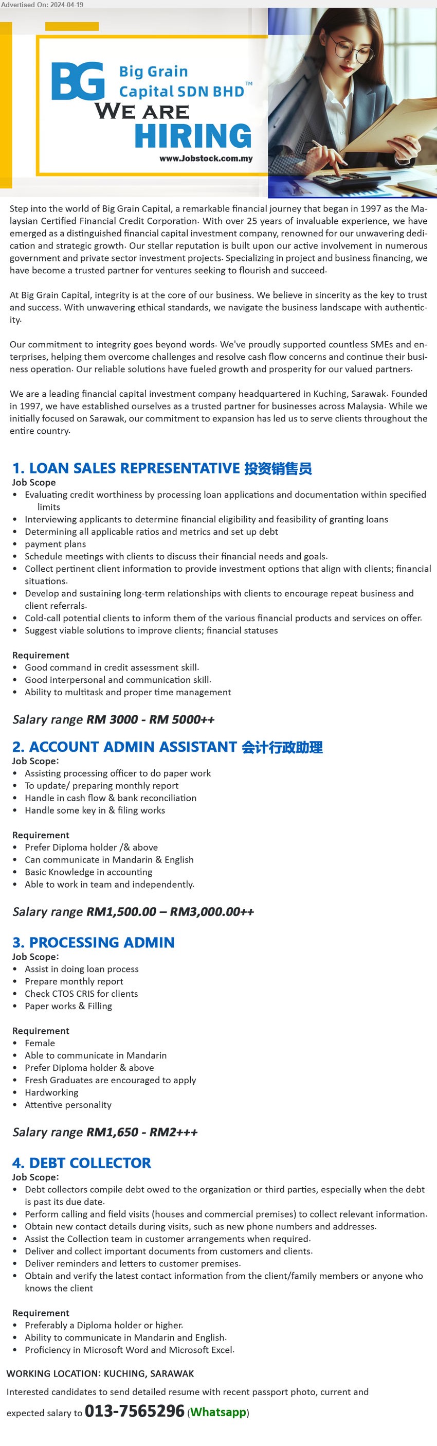BIG GRAIN CAPITAL SDN BHD - 1. LOAN SALES REPRESENTATIVE 投资销售员 (Kuching), RM 3000 - RM 5000++, Good command in credit assessment skill, Good interpersonal and communication skill.,...
2. ACCOUNT ADMIN ASSISTANT 会计行政助理 (Kuching), RM1,500.00 – RM3,000.00++, Prefer Diploma holder /& above, Can communicate in Mandarin & English ,...
3. PROCESSING ADMIN (Kuching), RM1,650 - RM2+++, Diploma,  Fresh Graduates are encouraged to apply,...
4. DEBT COLLECTOR (Kuching), Diploma, Ability to communicate in Mandarin and English.,...
Whatsapp to: 013-7565296 
