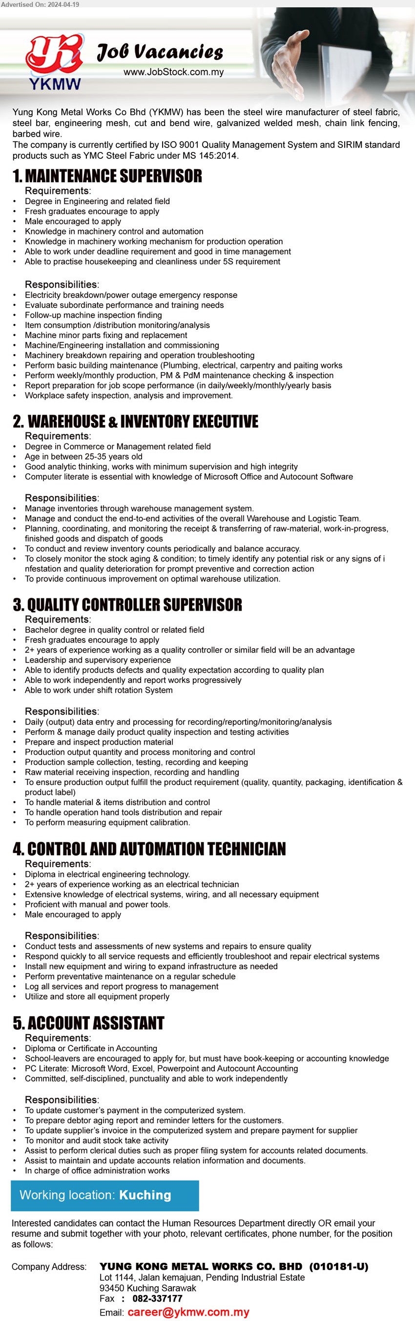 YUNG KONG METAL WORKS CO BHD - 1. MAINTENANCE SUPERVISOR   (Kuching), Degree in Engineering and related field, Fresh graduates encourage to apply,...
2. WAREHOUSE & INVENTORY EXECUTIVE  (Kuching), Degree in Commerce or Management related field, Age in between 25-35 years old,...
3. QUALITY CONTROLLER SUPERVISOR (Kuching), Bachelor degree in quality control or related field, Fresh graduates encourage to apply,...
4. CONTROL AND AUTOMATION TECHNICIAN  (Kuching), Diploma in Electrical Engineering technology, 2+ years of experience working as an electrical technician,...
5. ACCOUNT ASSISTANT  (Kuching), Diploma or Certificate in Accounting, School-leavers are encouraged to apply,...
Email resume to ....