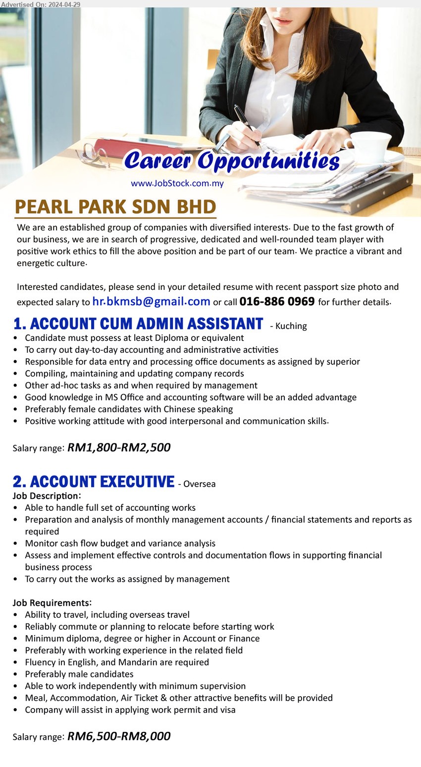 PEARL PARK SDN BHD - 1. ACCOUNT CUM ADMIN ASSISTANT (Kuching), RM1,800-RM2,500, Diploma, Good knowledge in MS Office and accounting software will be an added advantage,...
2. ACCOUNT EXECUTIVE (Oversea), RM6,500-RM8,000, diploma, degree or higher in Account or Finance, Meal, Accommodation, Air Ticket & other attractive benefits will be provided,...
Call 016-8860969 / Email resume to ...
