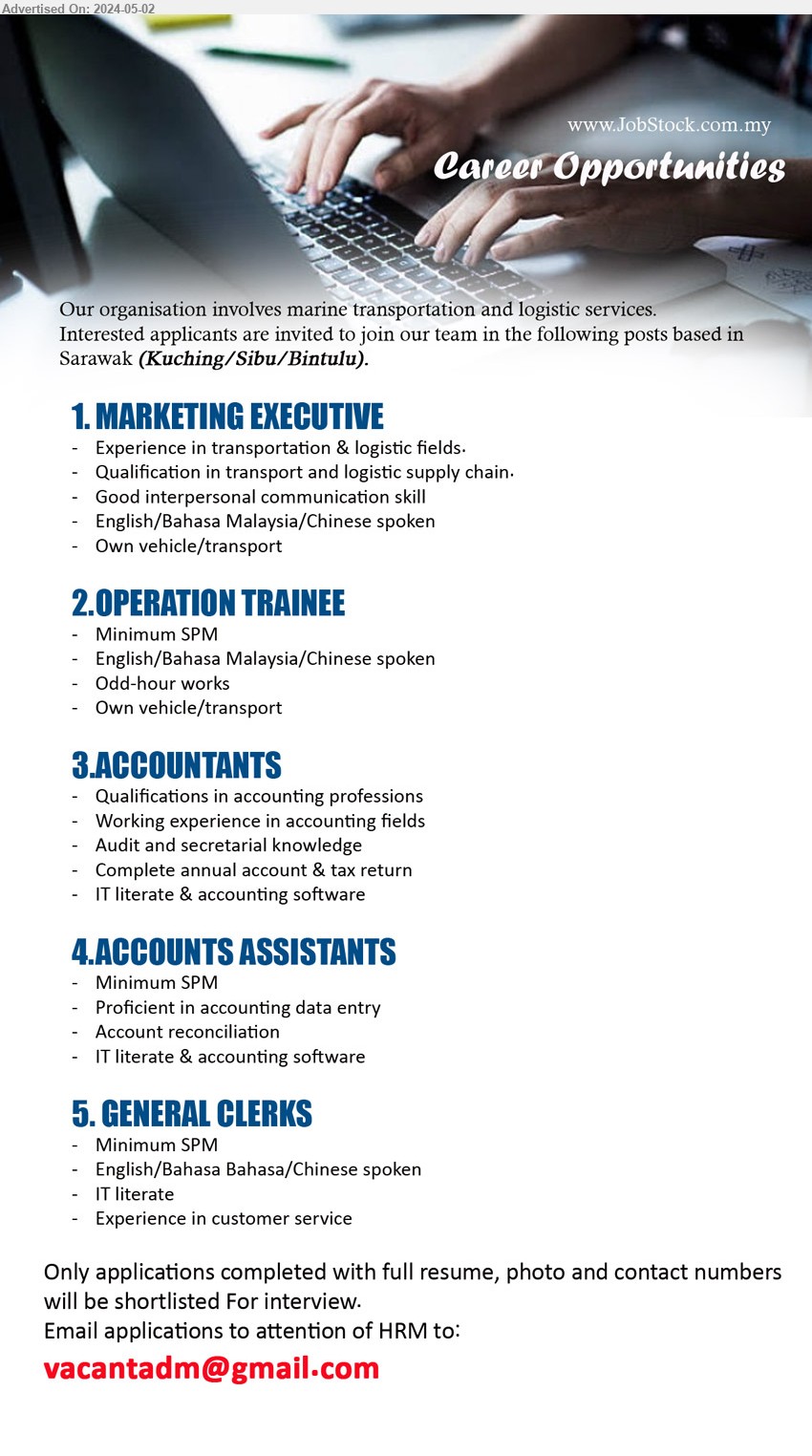ADVERTISER - 1. MARKETING EXECUTIVE (Kuching, Sibu, Bintulu), Experience in transportation & logistic fields, Qualification in transport and logistic supply chain,...
2. OPERATION TRAINEE (Kuching, Sibu, Bintulu), SPM, English/Bahasa Malaysia/Chinese spoken,...
3. ACCOUNTANTS (Kuching, Sibu, Bintulu), Qualifications in accounting professions, Audit and secretarial knowledge,...
4. ACCOUNTS ASSISTANTS (Kuching, Sibu, Bintulu), SPM, IT literate & accounting software 
,...
5. GENERAL CLERKS (Kuching, Sibu, Bintulu), SPM, Experience in customer service, IT literate,...
Email resume to ...