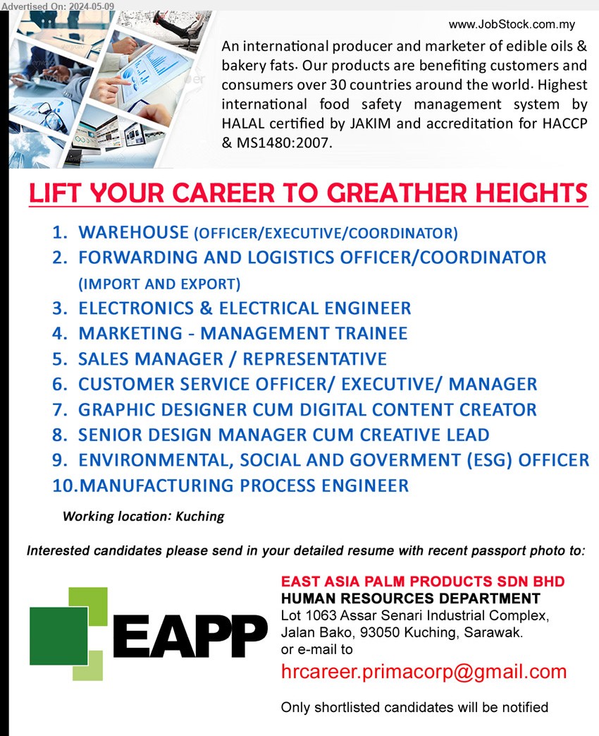 EAST ASIA PALM PRODUCTS SDN BHD - 1. WAREHOUSE (OFFICER/EXECUTIVE/COORDINATOR) (Kuching).
2. FORWARDING AND LOGISTICS OFFICER/COORDINATOR (IMPORT AND EXPORT) (Kuching).
3. ELECTRONICS & ELECTRICAL ENGINEER (Kuching).
4. MARKETING - MANAGEMENT TRAINEE (Kuching).
5. SALES MANAGER / REPRESENTATIVE (Kuching).
6. CUSTOMER SERVICE OFFICER/ EXECUTIVE/ MANAGER (Kuching).
7. GRAPHIC DESIGNER CUM DIGITAL CONTENT CREATOR (Kuching).
8. SENIOR DESIGN MANAGER CUM CREATIVE LEAD (Kuching).
9. ENVIRONMENTAL, SOCIAL AND GOVERMENT (ESG) OFFICER (Kuching).
10. MANUFACTURING PROCESS ENGINEER (Kuching).
Email resume to ...