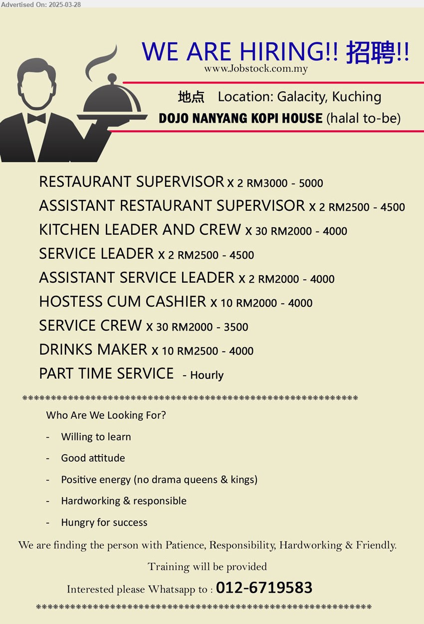 DOJO NANYANG KOPI HOUSE - 1. RESTAURANT SUPERVISOR (Kuching) X 2 RM3000 - 5000
2. ASSISTANT RESTAURANT SUPERVISOR (Kuching) X 2 RM2500 - 4500
3. KITCHEN LEADER AND CREW (Kuching) X 30 RM2000 - 4000
4. SERVICE LEADER (Kuching) X 2 RM2500 - 4500
5. ASSISTANT SERVICE LEADER (Kuching) X 2 RM2000 - 4000
6. HOSTESS CUM CASHIER (Kuching) X 10 RM2000 - 4000
7. SERVICE CREW (Kuching) X 30 RM2000 - 3500
8. DRINKS MAKER (Kuching) X 10 RM2500 - 4000
9. PART TIME SERVICE (Kuching) - Hourly
Interested please Whatsapp to : 012-6719583