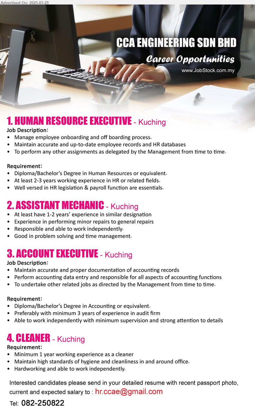 CCA ENGINEERING SDN BHD - 1. HUMAN RESOURCE EXECUTIVE (Kuching), Diploma/Bachelor’s Degree in Human Resources, at least 2-3 years working experience in HR or related fields,...
2. ASSISTANT MECHANIC (Kuching), 1-2 yrs. exp., Experience in performing minor repairs to general repairs,...
3. ACCOUNT EXECUTIVE (Kuching), Diploma/Bachelor’s Degree in Accounting,...
4. CLEANER (Kuching), 1 year working experience as a cleaner,...
Call 082-250822 / Email resume.