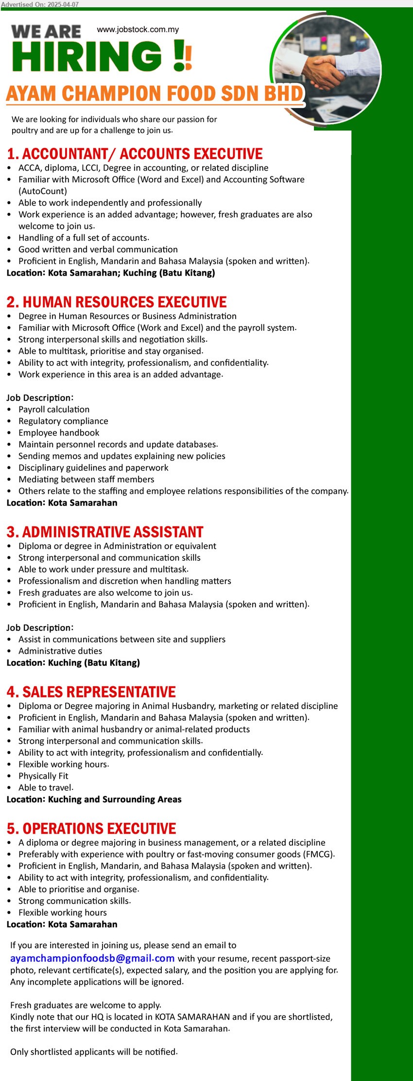 AYAM CHAMPION FOOD SDN BHD - 1. ACCOUNTANT/ ACCOUNTS EXECUTIVE (Kota Samarahan, Kuching- Batu Kitang), ACCA, Diploma, LCCI, Degree in Accounting, Work experience is an added advantage; however, fresh graduates are also welcome to join us.,...
2. HUMAN RESOURCES EXECUTIVE (Kota Samarahan), Degree in Human Resources or Business Administration,...
3. ADMINISTRATIVE ASSISTANT (Kuching- Batu Kitang), Diploma or Degree in Administration, Fresh graduates are also welcome to join us. ,...
4. SALES REPRESENTATIVE (Kuching and Surrounding Areas), Diploma or Degree majoring in Animal Husbandry, marketing, Familiar with animal husbandry or animal-related products,...
5. OPERATIONS EXECUTIVE (Kota Samarahan), A Diploma or Degree majoring in Business Management, preferably with experience with poultry or FMCG,...
Email resume.
