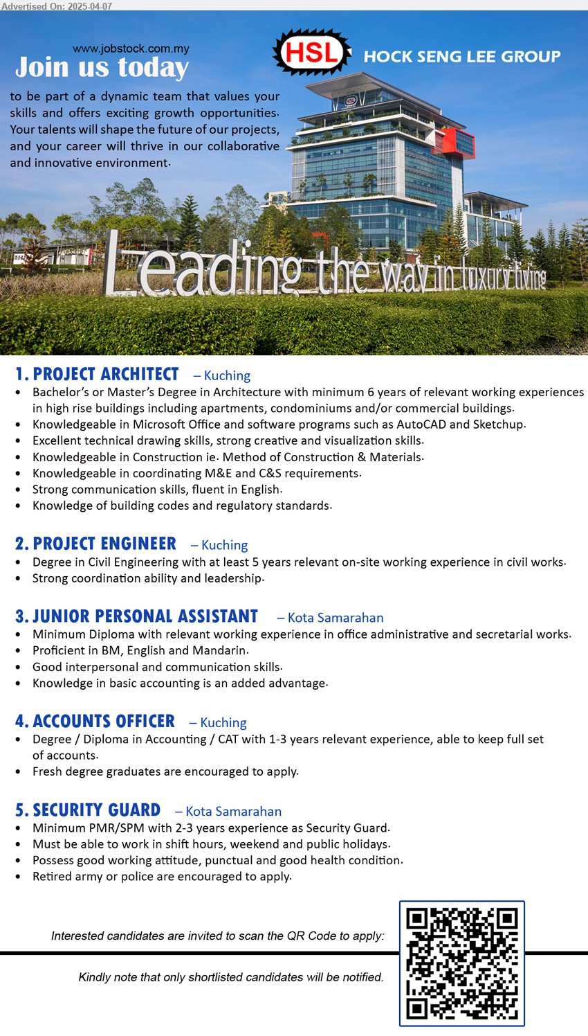 HOCK SENG LEE GROUP - 1. PROJECT ARCHITECT (Kuching), Bachelor’s or Master’s Degree in Architecture with minimum 6 yrs. exp.,...
2. PROJECT ENGINEER (Kuching), Degree in Civil Engineering with at least 5 years relevant on-site working experience in civil works.,...
3. JUNIOR PERSONAL ASSISTANT (Kota Samarahan), Diploma with relevant working experience in office administrative and secretarial works.,...
4. ACCOUNTS OFFICER (Kuching), Degree / Diploma in Accounting / CAT with 1-3 yrs. exp.,...
5. SECURITY GUARD (Kota Samarahan), PMR/SPM with 2-3 years experience as Security Guard, Retired army or police are encouraged to apply,...
Interested candidates are invited to scan the QR Code to apply: