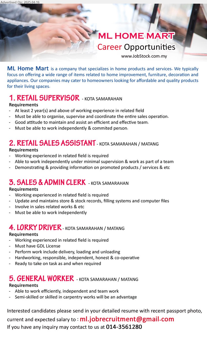 ML HOME MART - 1. RETAIL SUPERVISOR (Kota Samarahan), At least 2 yrs. exp., Must be able to organise, supervise and coordinate the entire sales operation.,...
2. RETAIL SALES ASSISTANT (Kuching-Matang, Kota Samarahan), Working experienced in related field is required,...
3. SALES & ADMIN CLERK (Kota Samarahan), Update and maintains store & stock records, filling systems and computer files,...
4. LORRY DRIVER (Kuching-Matang, Kota Samarahan), Must have GDL License,...
5. GENERAL WORKER (Kuching-Matang, Kota Samarahan), Able to work efficiently, independent and team work,...
Call 014-3561280 / Email resume.