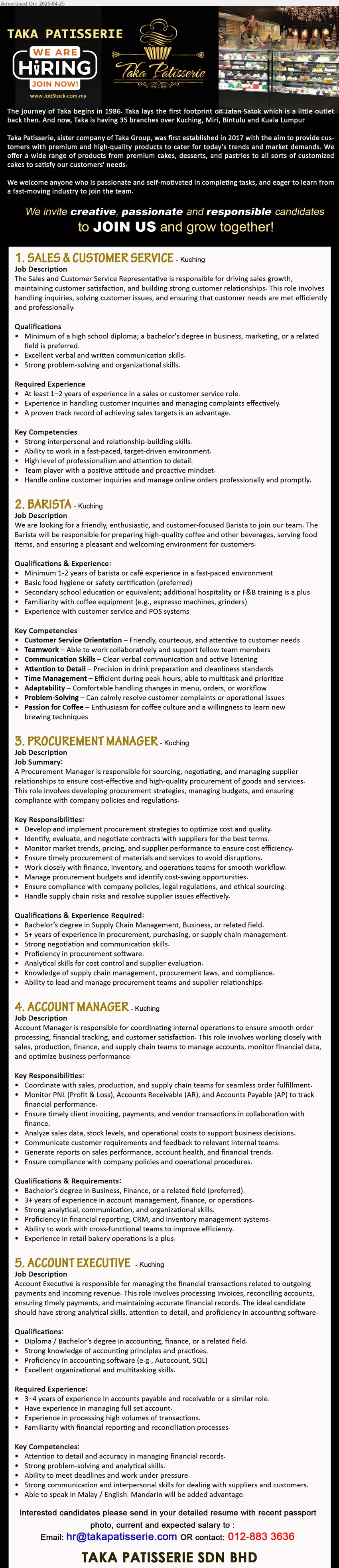 TAKA PATISSERIE SDN BHD - 1. SALES & CUSTOMER SERVICE (Kuching), Diploma or above in Business, Marketing, Excellent verbal and written communication skills, 1-2 yrs. exp.,...
2. BARISTA (Kuching), 1-2 yrs. exp., Familiarity with coffee equipment (e.g., espresso machines, grinders),...
3. PROCUREMENT MANAGER (Kuching), BS Degree in Supply Chain Management, Business, 5+ years of experience in procurement, purchasing, or supply chain management.,...
4. ACCOUNT MANAGER (Kuching), Bs Degree in Business, Finance, 3+ years of experience in account management, finance, or operations....
5. ACCOUNT EXECUTIVE (Kuching), Diploma / Bs Degree in Accounting, Finance, 3–4 years of experience in accounts payable and receivable,...
Call  012-8833636 / Email resume.
