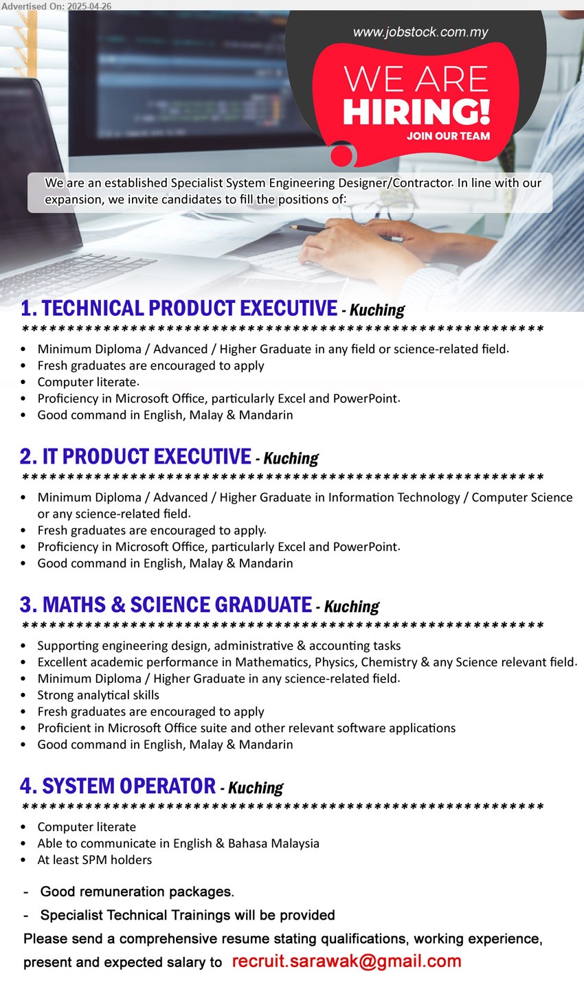 ADVERTISER (Specialist System Engineering Designer/Contractor) - 1. TECHNICAL PRODUCT EXECUTIVE (Kuching), Diploma / Advanced / Higher Graduate, Fresh graduates are encouraged to apply,...
2. IT PRODUCT EXECUTIVE (Kuching), Diploma / Advanced / Higher Graduate in Information Technology / Computer Science , fresh graduates are encouraged to apply.,...
3. MATHS & SCIENCE GRADUATE (Kuching), Diploma / Higher Graduate, Fresh graduates are encouraged to apply, supporting engineering design, administrative & accounting tasks,...
4. SYSTEM OPERATOR (Kuching), SPM, Computer literate,...
Email resume.