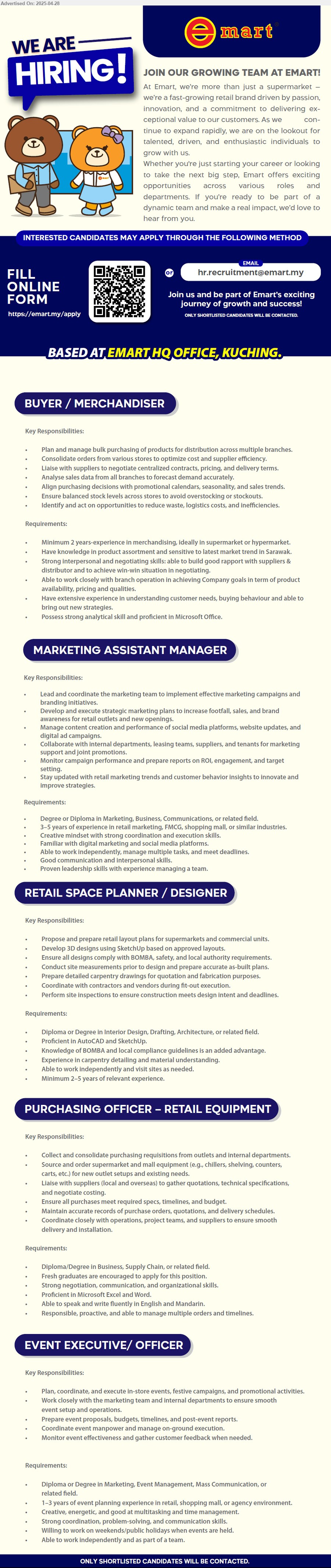 EMART - 1. BUYER / MERCHANDISER (Kuching), Minimum 2 years-experience in merchandising, ideally in supermarket or hypermarket,...
2. MARKETING ASSISTANT MANAGER (Kuching), Degree or Diploma in Marketing, Business, Communications,...
3. RETAIL SPACE PLANNER / DESIGNER (Kuching), Diploma or Degree in Interior Design, Drafting, Architecture,,...
4. PURCHASING OFFICER – RETAIL EQUIPMENT (Kuching), Diploma/Degree in Business, Supply Chain, Fresh graduates are encouraged to apply,...
5. EVENT EXECUTIVE/ OFFICER (Kuching), Diploma or Degree in Marketing, Event Management, Mass Communication, 1-3 yrs. exp.,...
Scan QR / Email resume.