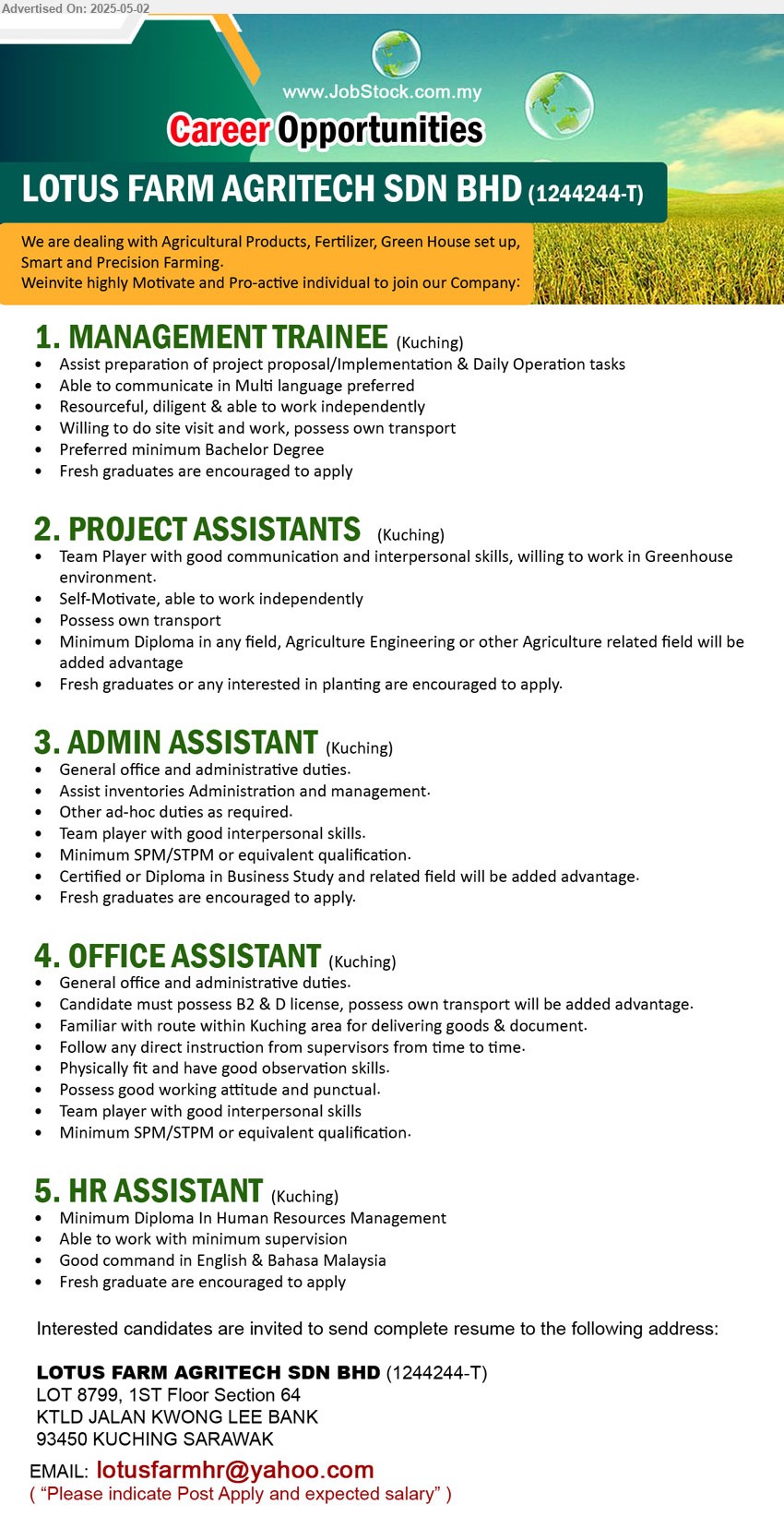 LOTUS FARM AGRITECH SDN BHD - 1. MANAGEMENT TRAINEE (Kuching), Bachelor Degree, Fresh graduates are encouraged to apply, willing to do site visit, own transport, ...
2. PROJECT ASSISTANTS (Kuching), Diploma in any field, Agriculture Engineering or other Agriculture, Fresh graduates or any interested in planting are encouraged to apply.,...
3. ADMIN ASSISTANT (Kuching), Certified or Diploma in Business Study, Fresh graduates are encouraged to apply, ...
4. OFFICE ASSISTANT (Kuching), SPM/STPM, possess B2 & D license, possess own transport will be added advantage,...
5. HR ASSISTANT (Kuching), Diploma In Human Resources Management, Fresh graduate are encouraged to apply...
Email resume.