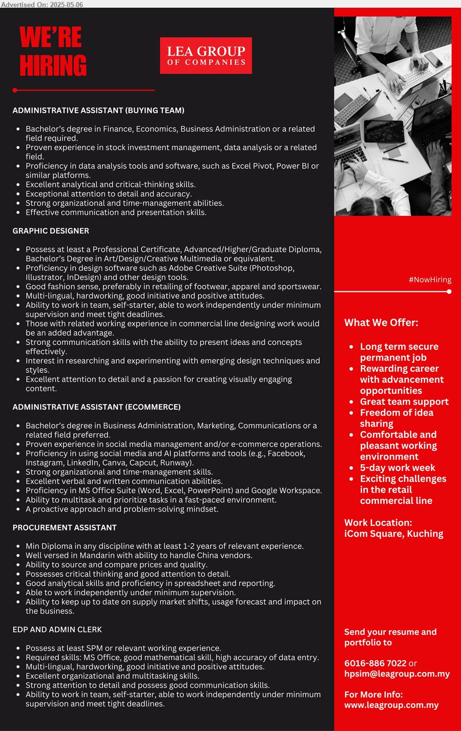 LEA GROUP OF COMPANIES - 1. ADMINISTRATIVE ASSISTANT (BUYING TEAM) (Kuching), Bachelor’s Degree in Finance, Economics, Business Administration,...
2. GRAPHIC DESIGNER (Kuching), Professional Certificate, Advanced/Higher/Graduate Diploma, Bachelor’s Degree in Art/Design/Creative Multimedia,...
3. ADMINISTRATIVE ASSISTANT (ECOMMERCE) (Kuching), Bachelor’s Degree in Business Administration, Marketing, Communications,...
4. PROCUREMENT ASSISTANT (Kuching), Min Diploma in any discipline with at least 1-2 years of relevant experience,...
5. EDP AND ADMIN CLERK (Kuching), SPM, Required skills: MS Office, good mathematical skill, high accuracy of data entry,...
Call 016-8867022 / Email resume.