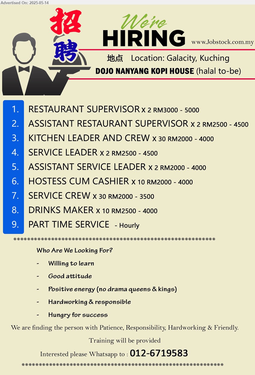 DOJO NANYANG KOPI HOUSE - 1. RESTAURANT SUPERVISOR (Kuching) X 2 RM3000 - 5000
2. ASSISTANT RESTAURANT SUPERVISOR (Kuching) X 2 RM2500 - 4500
3. KITCHEN LEADER AND CREW (Kuching) X 30 RM2000 - 4000
4. SERVICE LEADER (Kuching) X 2 RM2500 - 4500
5. ASSISTANT SERVICE LEADER (Kuching) X 2 RM2000 - 4000
6. HOSTESS CUM CASHIER (Kuching) X 10 RM2000 - 4000
7. SERVICE CREW (Kuching) X 30 RM2000 - 3500
8. DRINKS MAKER (Kuching) X 10 RM2500 - 4000
9. PART TIME SERVICE (Kuching) - Hourly
Interested please Whatsapp to : 012-6719583