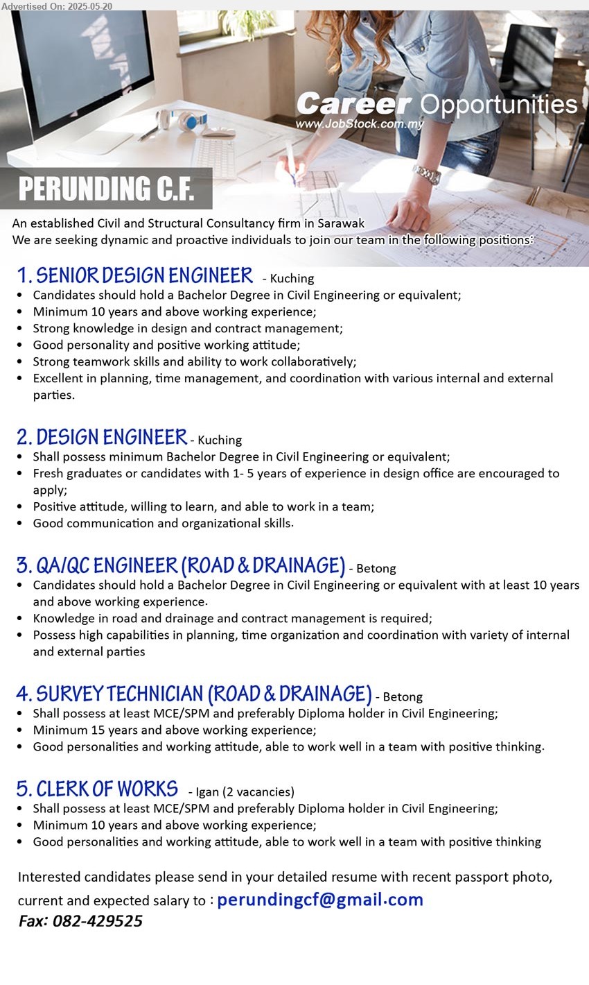 PERUNDING C.F. - 1. SENIOR DESIGN ENGINEER (Kuching), Bachelor Degree in Civil Engineering, 10 yrs. exp.,...
2. DESIGN ENGINEER (Kuching), Bachelor Degree in Civil Engineering, Fresh graduates or candidates with 1- 5 yrs. exp.,...
3. QA/QC ENGINEER (ROAD & DRAINAGE) (Betong),  Bachelor Degree in Civil Engineering, Knowledge in road and drainage and contract management,...
4. SURVEY TECHNICIAN (ROAD & DRAINAGE) (Betong), Shall possess at least MCE/SPM and preferably Diploma holder in Civil Engineering, 15 yrs. exp.,...
5. CLERK OF WORKS (Igan), Shall possess at least MCE/SPM and preferably Diploma holder in Civil Engineering;,...
Email resume.