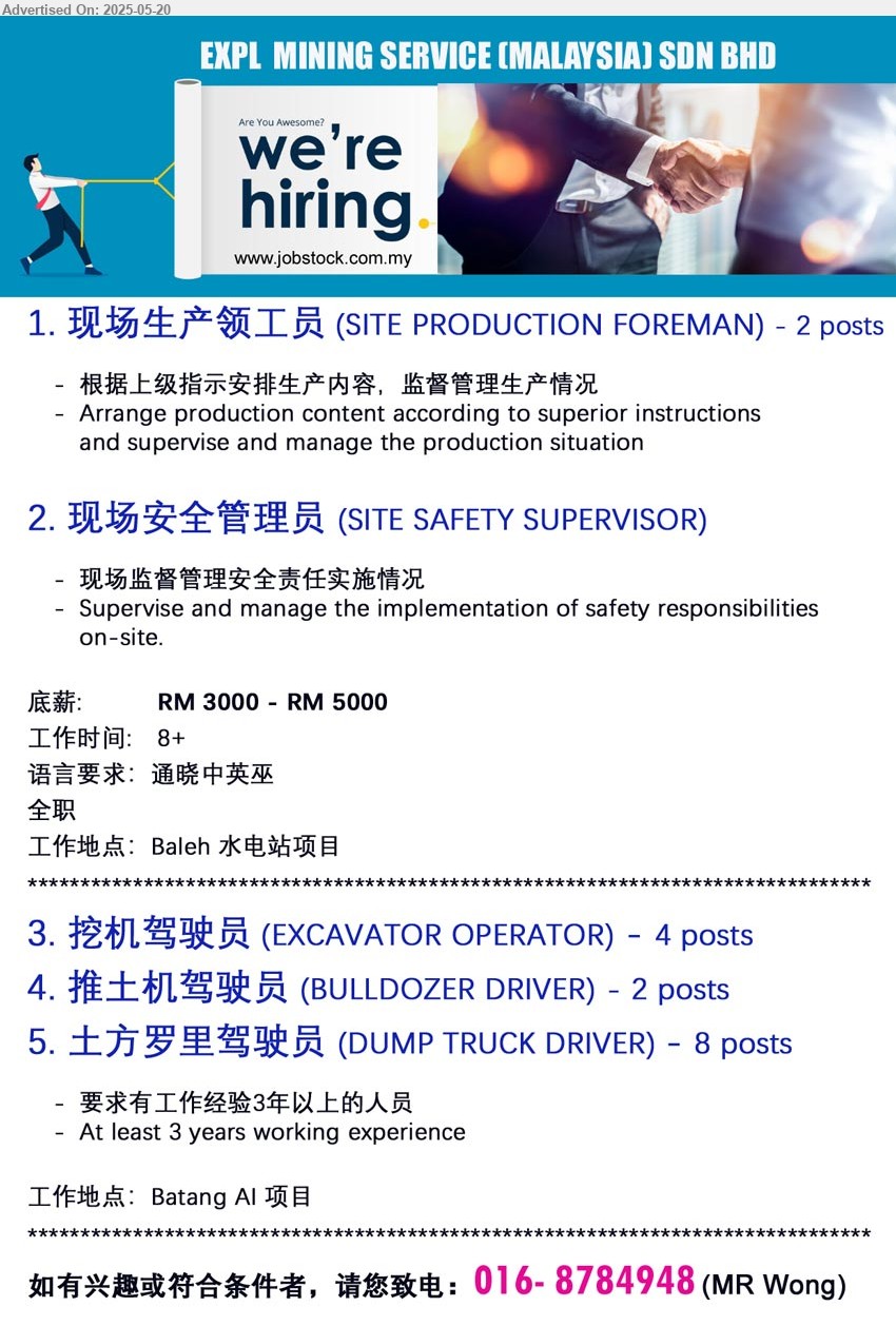 EXPL MINING SERVICE (MALAYSIA) SDN BHD - 1. 现场生产领工员 (SITE PRODUCTION FOREMAN) Arrange production content according to superior instructions
and supervise and manage the production situation,...
2. 现场安全管理员 (SITE SAFETY SUPERVISOR) Supervise and manage the implementation of safety responsibilities
on-site,...
工作地点 (Location):Baleh 水电站项目, 底薪: RM 3000 - RM 5000
3. 挖机驾驶员 (EXCAVATOR OPERATOR) 4 posts.
4. 推土机驾驶员 (BULLDOZER DRIVER) 2 posts.
5. 土方罗里驾驶员 (DUMP TRUCK DRIVER) , 8 posts.
工作地点 (Location):Batang AI 项目, At least 3 years working experience
请您致电 (Please Call) :016- 8784948 (MR Wong)