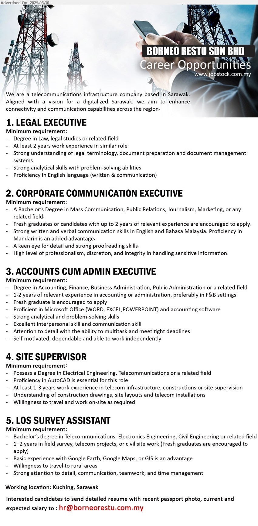 BORNEO RESTU SDN BHD - 1. LEGAL EXECUTIVE (Kuching), Degree in Law, legal studies, 2 yrs. exp.,...
2. CORPORATE COMMUNICATION EXECUTIVE (Kuching), A Bachelor’s Degree in Mass Communication, Public Relations, Journalism, Marketing,,...
3. ACCOUNTS CUM ADMIN EXECUTIVE (Kuching), Degree in Accounting, Finance, Business Administration, Public Administration,...
4. SITE SUPERVISOR  (Kuching), Possess a Degree in Electrical Engineering, Telecommunications,...
5. LOS SURVEY ASSISTANT (Kuching), Bachelor’s Degree in Telecommunications, Electronics Engineering, Civil Engineering,...
Email resume.