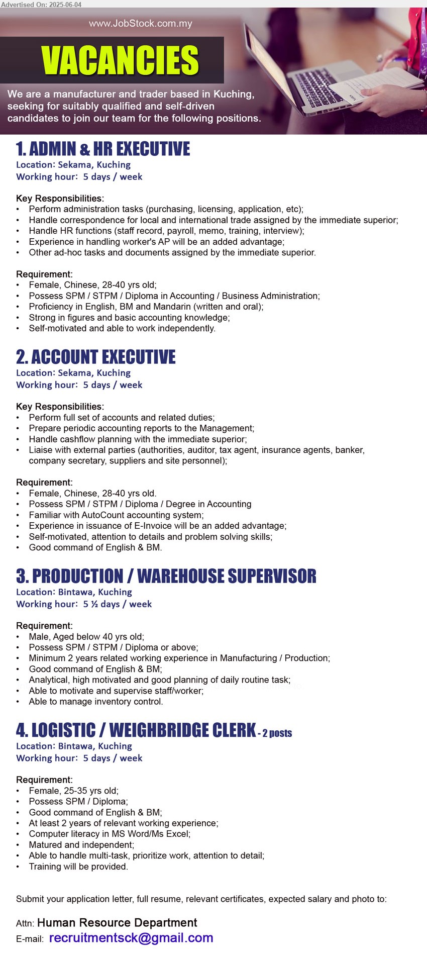 ADVERTISER (Manufacturer And Trader) - 1. ADMIN & HR EXECUTIVE (Kuching), Female, 28-40 yrs old, SPM / STPM / Diploma in Accounting / Business Administration;,...
2. ACCOUNT EXECUTIVE (Kuching), Female, 28-40 yrs old, SPM / STPM / Diploma / Degree in Accounting, Familiar with AutoCount accounting system,...
3. PRODUCTION / WAREHOUSE SUPERVISOR (Kuching) ,Male, Aged below 40 yrs old, SPM / STPM / Diploma, 2 yrs. exp. in Manufacturing / Production,...
4. LOGISTIC / WEIGHBRIDGE CLERK (Kuching), Female, 25-35 yrs old; Possess SPM / Diploma, 2 yrs. exp.,...
Email resume.