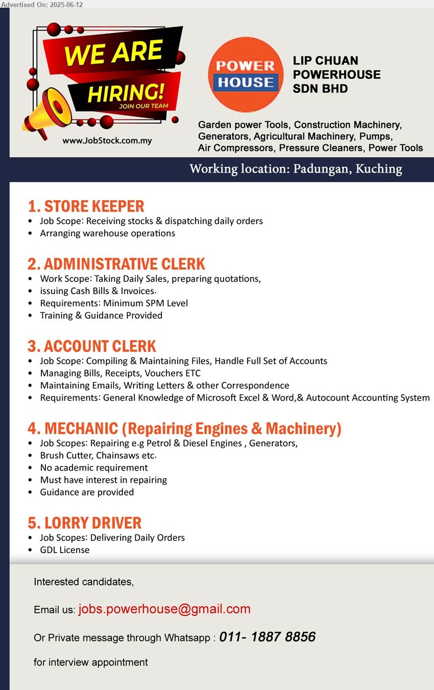 LIP CHUAN POWERHOUSE SDN BHD - 1. STORE KEEPER (Kuching), Receiving stocks & dispatching daily orders,...
2. ADMINISTRATIVE CLERK (Kuching), Taking Daily Sales, preparing quotations, issuing Cash Bills & Invoices.,...
3. ACCOUNT CLERK (Kuching), Compiling & Maintaining Files, Handle Full Set of Accounts, Managing Bills, Receipts, Vouchers ETC...
4. MECHANIC (Repairing Engines & Machinery) (Kuching), Repairing e.g Petrol & Diesel Engines , Generators, No academic requirement,...
5. LORRY DRIVER (Kuching), GDL License,...
Whatsapp : 011-18878856 / Email resume.