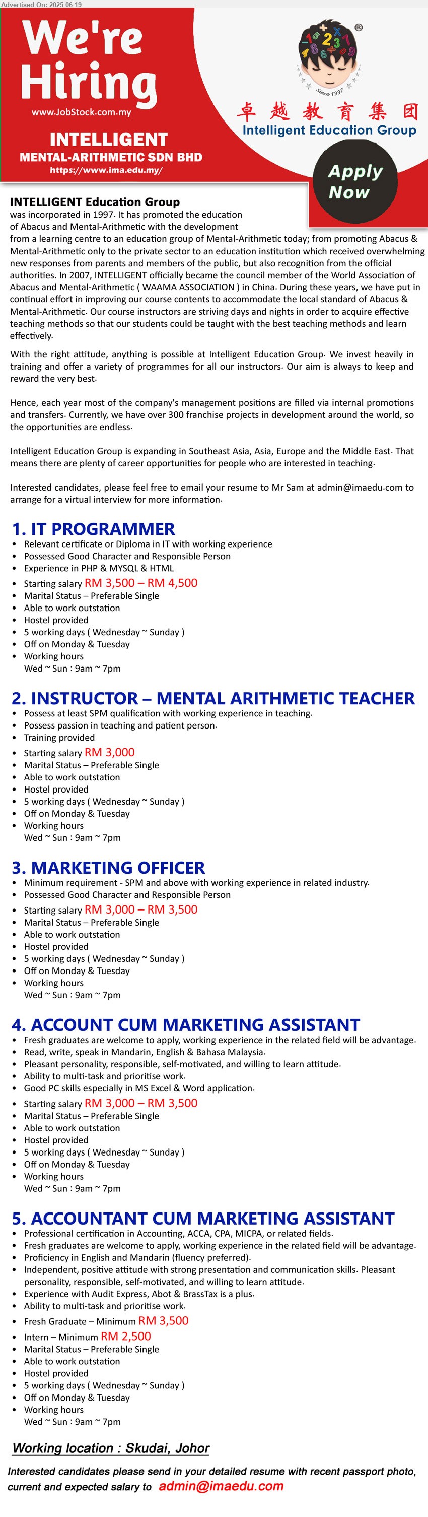 INTELLIGENT MENTAL-ARITHMETIC - 1. IT PROGRAMMER (Skudai, Johor), Starting salary RM 3,500 – RM 4,500, Diploma in IT with working experience, Possessed Good Character and Responsible Person,...
2. INSTRUCTOR – MENTAL ARITHMETIC TEACHER (Skudai, Johor), Starting salary RM 3,000, SPM, Possess passion in teaching and patient person,...
3. MARKETING OFFICER (Skudai, Johor), Starting salary RM 3,000 – RM 3,500, SPM and above with working experience in related industry., Possessed Good Character and Responsible Person,...
4. ACCOUNT CUM MARKETING ASSISTANT (Skudai, Johor), Starting salary RM 3,000 – RM 3,500, Good PC skills especially in MS Excel & Word application.,...
5. ACCOUNTANT CUM MARKETING ASSISTANT (Skudai, Johor), Fresh Graduate – Minimum RM 3,500; Intern – Minimum RM 2,500, Professional certification in Accounting, ACCA, CPA, MICPA...
Email resume.