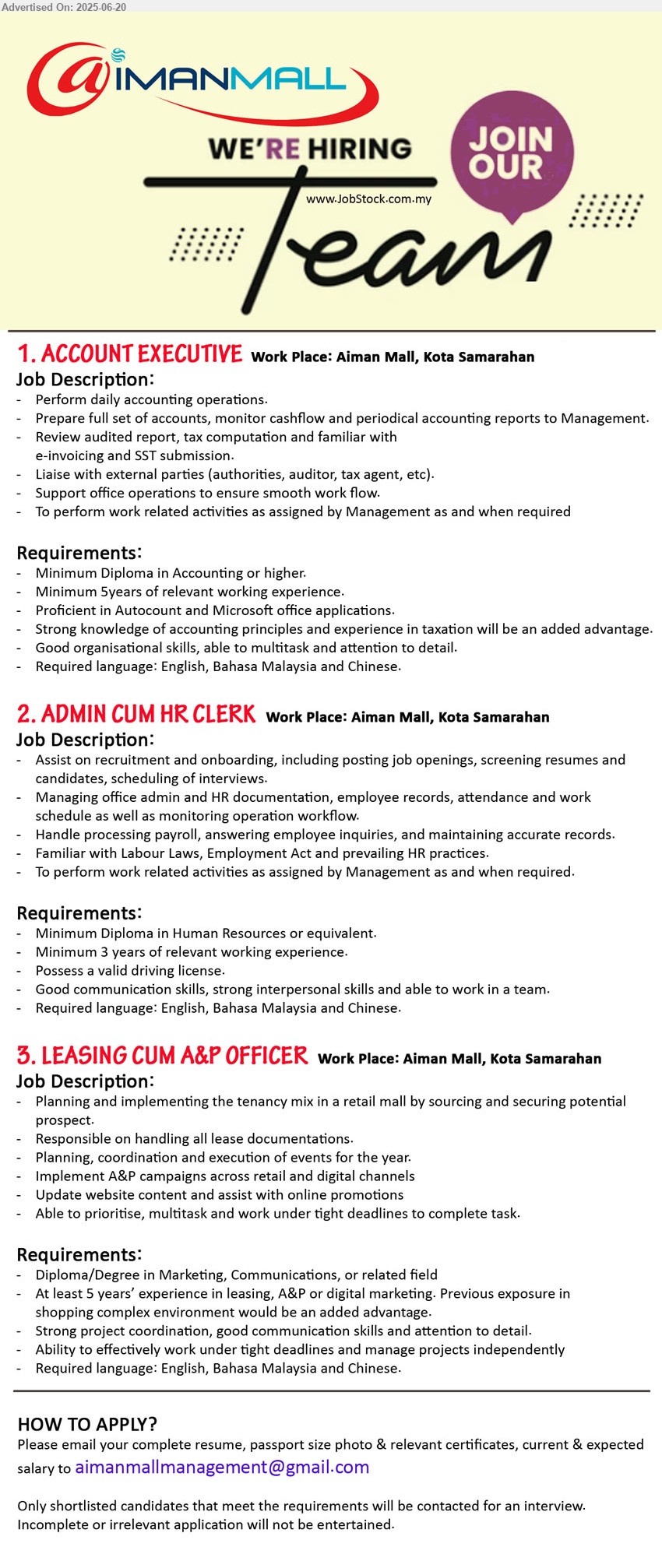 AIMAN MALL - 1. ACCOUNT EXECUTIVE (Kota Samarahan), Diploma in Accounting or higher, 5 yrs. exp.,...
2. ADMIN CUM HR CLERK (Kota Samarahan), Diploma in Human Resources, Minimum 3 yrs. exp.,...
3. LEASING CUM A&P OFFICER (Kota Samarahan), Diploma/Degree in Marketing, Communications, At least 5 yrs. exp.,...
Email resume.