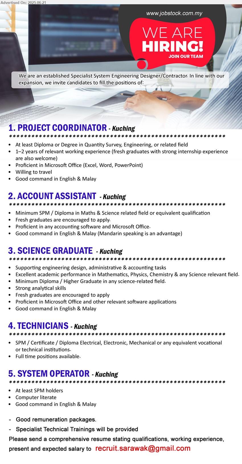 ADVERTISER (Specialist System Engineering Designer/  Contractor) - 1. PROJECT COORDINATOR (Kuching),  Diploma or Degree in Quantity Survey, Engineering, 1-2 yrs. exp.,...
2. ACCOUNT ASSISTANT (Kuching), SPM / Diploma in Maths & Science, Fresh graduates are encouraged to apply,...
3. SCIENCE GRADUATE (Kuching), Diploma / Higher Graduate, Fresh graduates are encouraged to apply, Excellent academic performance in Mathematics, Physics, Chemistry & any Science,...
4. TECHNICIANS  (Kuching), SPM / Certificate / Diploma Electrical, Electronic, Mechanical,...
5. SYSTEM OPERATOR (Kuching), SPM, Computer literate,...
Email resume.