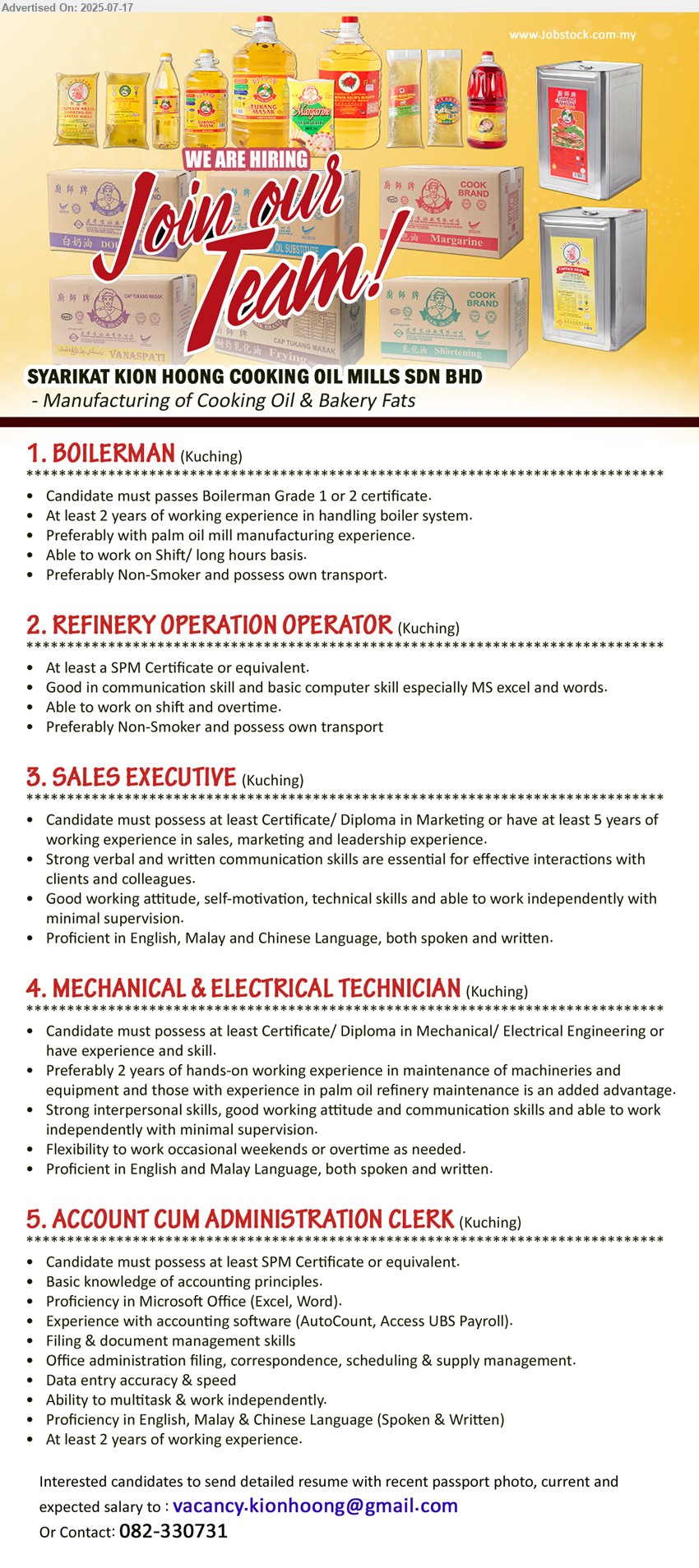 SYARIKAT KION HOONG COOKING OIL MILLS SDN BHD - 1. BOILERMAN (Kuching), Boilerman Grade 1 or 2 certificate, 2 yrs. exp.,...
2. REFINERY OPERATION OPERATOR (Kuching), SPM, Good in communication skill and basic computer skill especially MS excel and words.,...
3. SALES EXECUTIVE (Kuching), Certificate/ Diploma in Marketing or have at least 5 yrs. exp.,...
4. MECHANICAL & ELECTRICAL TECHNICIAN (Kuching), Certificate/ Diploma in Mechanical/ Electrical Engineering, 2 yrs. exp.,...
5. ACCOUNT CUM ADMINISTRATION CLERK (Kuching), SPM, Basic knowledge of accounting principles, exp. with accounting software (AutoCount, Access UBS Payroll).,...
Contact: 082-330731 / Email resume.