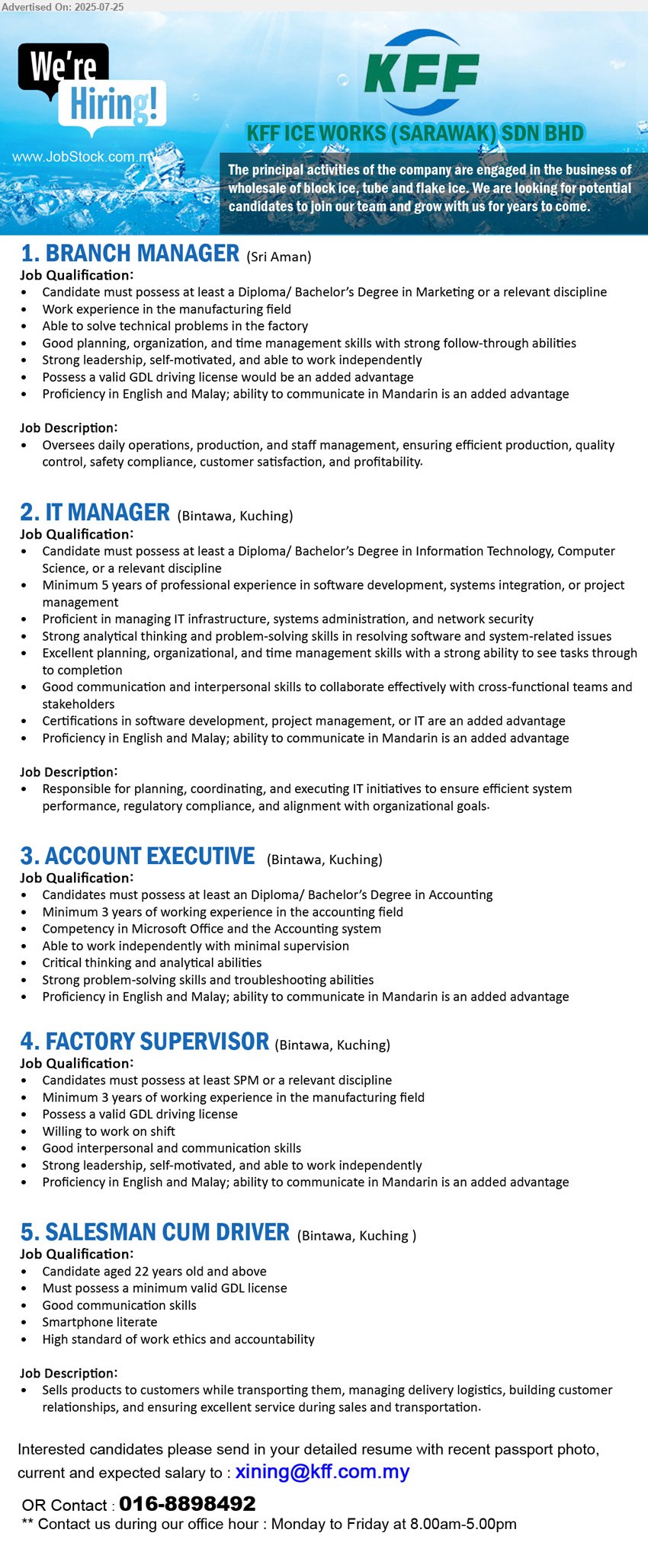 KFF ICE WORKS (SARAWAK) SDN BHD - 1. BRANCH MANAGER (Sri Aman),  Diploma/ Bachelor’s Degree in Marketing, Work experience in the manufacturing field ,...
2. IT MANAGER (Kuching), Diploma/ Bachelor’s Degree in Information Technology, Computer Science, 5 yrs. exp....
3. ACCOUNT EXECUTIVE (Kuching), Diploma/ Bachelor’s Degree in Accounting, 3 yrs. exp.,...
4. FACTORY SUPERVISOR (Kuching), SPM, 3 yrs. exp., Possess a valid GDL driving license ,...
5. SALESMAN CUM DRIVER (Kuching), Candidate aged 22 years old and above, Must possess a minimum valid GDL license,...
Contact : 016-8898492 / Email resume.