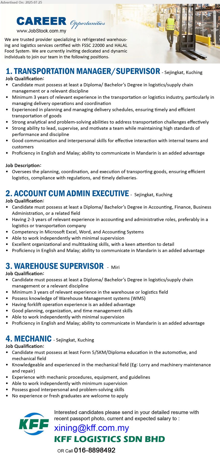 KFF LOGISTICS SDN BHD - 1. TRANSPORTATION MANAGER/SUPERVISOR (Kuching), Diploma/ Bachelor’s Degree in Logistics / Supply Chain Management, 3 yrs. exp....
2. ACCOUNT CUM ADMIN EXECUTIVE (Kuching), Diploma/ Bachelor’s Degree in Accounting, Finance, Business Administration, 2-3 yrs. exp.,...
3. WAREHOUSE SUPERVISOR (Miri), Diploma/ Bachelor’s Degree in Logistics / Supply Chain Management, 3 yrs. exp.,...
4. MECHANIC  (Kuching), Form 5/SKM/Diploma education in the Automotive, and mechanical field, No experience or fresh graduates are welcome to apply...
Call 016-8898492  / Email resume.