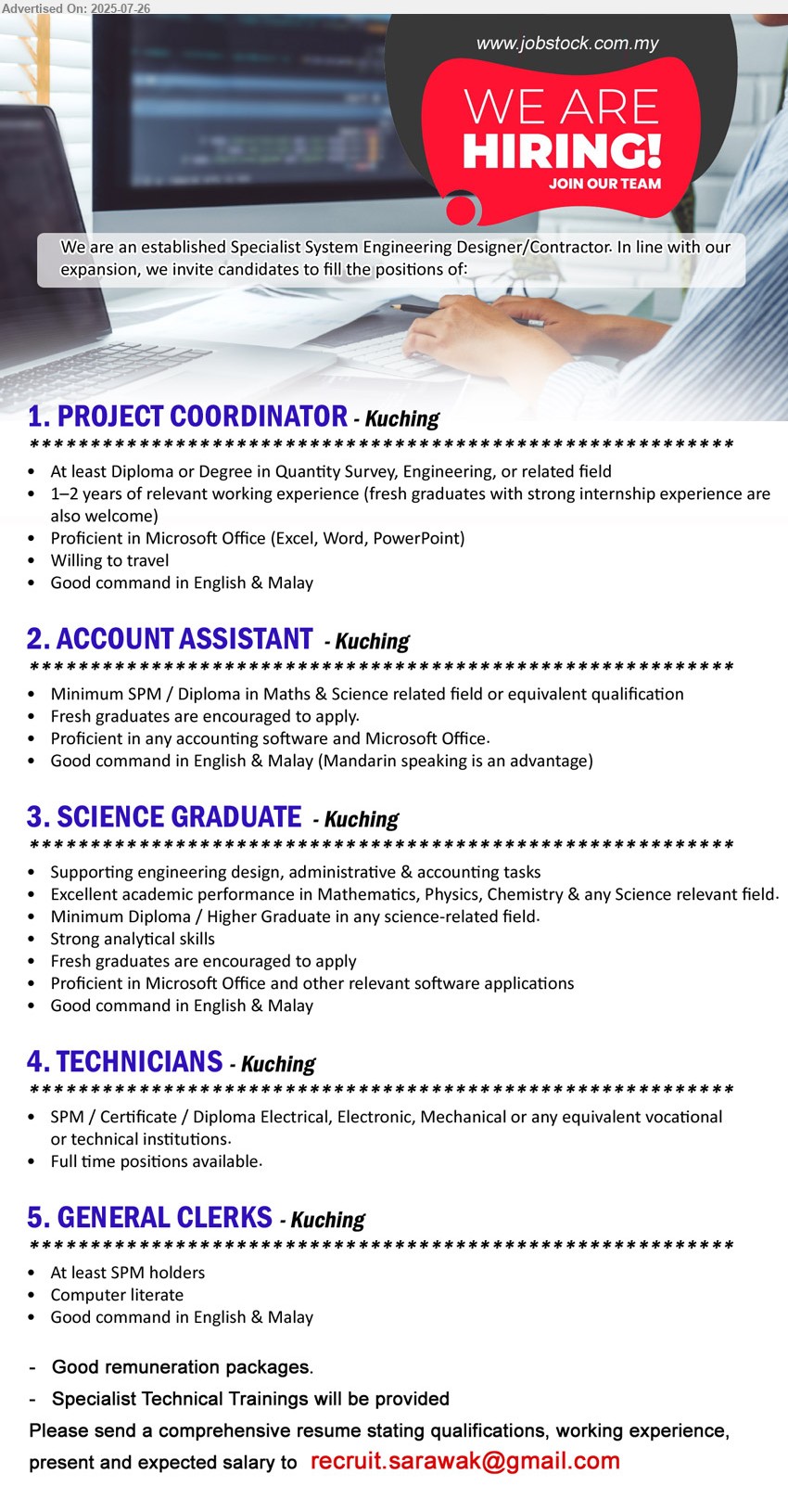 ADVERTISER (Specialist System Engineering Designer / Contractor) - 1. PROJECT COORDINATOR (Kuching), Diploma or Degree in Quantity Survey, Engineering, 1–2 years of relevant working experience (fresh graduates with strong internship experience are also welcome),...
2. ACCOUNT ASSISTANT  (Kuching), SPM / Diploma in Maths & Science, Fresh graduates are encouraged to apply,...
3. SCIENCE GRADUATE (Kuching), Diploma / Higher Graduate in any science-related field, Fresh graduates are encouraged to apply,...
4. TECHNICIANS  (Kuching), SPM / Certificate / Diploma Electrical, Electronic, Mechanical,...
5. GENERAL CLERKS (Kuching), SPM, Computer literate,...
Email resume.

