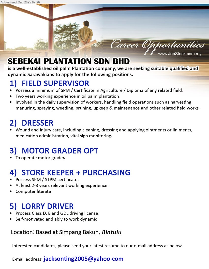 SEBEKAI PLANTATION SDN BHD - 1. FIELD SUPERVISOR (Bintulu),  SPM / Certificate in Agriculture / Diploma, two years working experience in oil palm plantation,...
2. DRESSER (Bintulu), Wound and injury care, including cleaning, dressing and applying ointments,...
3. MOTOR GRADER OPT (Bintulu ), to operate motor grader..
4. STORE KEEPER + PURCHASING (Bintulu), SPM / STPM certificate, At least 2-3 years relevant working experience,...
5. LORRY DRIVER (Bintulu), Process Class D, E and GDL driving license. ,...
Email resume.