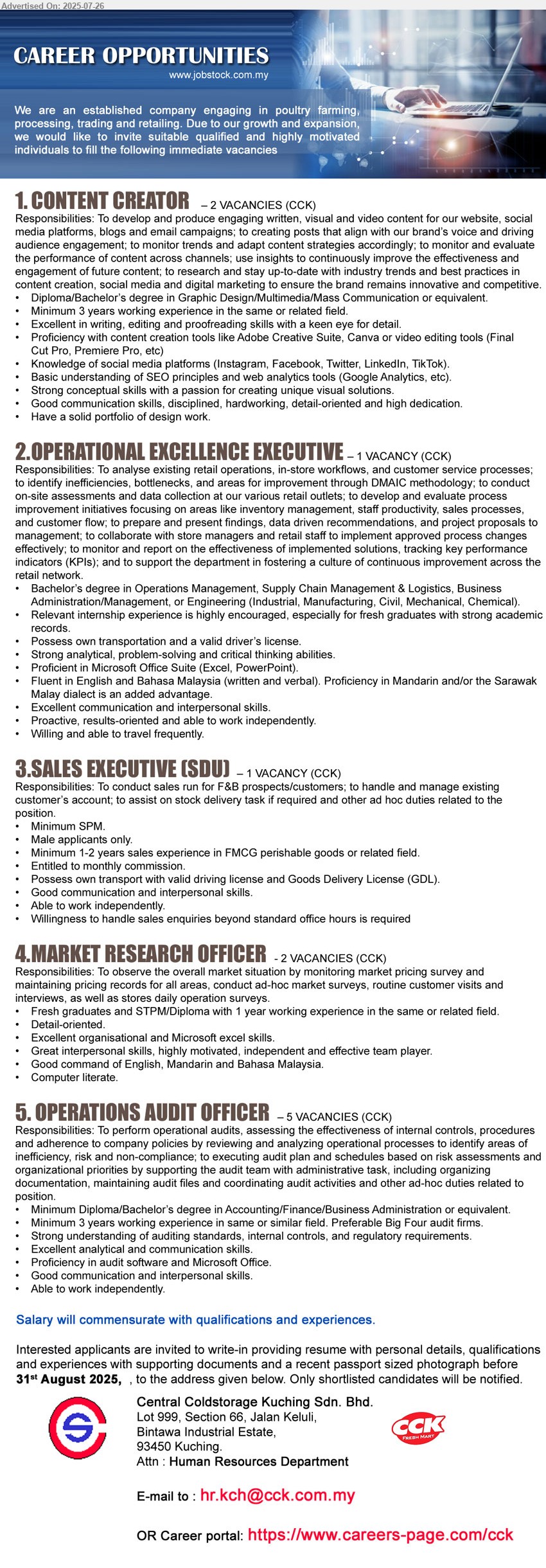 CENTRAL COLDSTORAGE KUCHING SDN BHD - 1. CONTENT CREATOR  (Kuching), Diploma/Bachelor’s Degree in Graphic Design/ Multimedia/ Mass Communication,...
2. OPERATIONAL EXCELLENCE EXECUTIVE  (Kuching), Bachelor’s Degree in Operations Management, Supply Chain Management & Logistics, Business Administration/Management, or Engineering (Industrial, Manufacturing, Civil, Mechanical, Chemical).,...
3. SALES EXECUTIVE (SDU)  (Kuching), SPM, Male, Minimum 1-2 years sales experience in FMCG perishable goods or related field.,...
4. MARKET RESEARCH OFFICER (Kuching), Fresh graduates and STPM/Diploma with 1 year working experience ,...
5. OPERATIONS AUDIT OFFICER  (Kuching), Diploma/Bachelor’s degree in Accounting/Finance/Business Administration, 3 yrs. exp.,...
Email resume.
