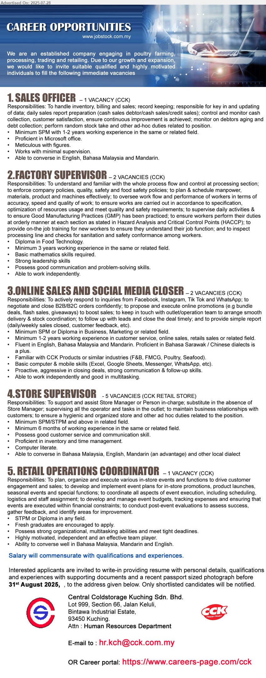 CENTRAL COLDSTORAGE KUCHING SDN BHD - 1. SALES OFFICER  (Kuching), SPM with 1-2 yrs. exp., Able to converse in English, Bahasa Malaysia and Mandarin.
,...
2. FACTORY SUPERVISOR  (Kuching), 2 posts, Diploma in Food Technology, Minimum 3 yrs. exp.,...
3. ONLINE SALES AND SOCIAL MEDIA CLOSER  (Kuching),  2 posts, SPM or Diploma in Business, Marketing, 1-2 yrs. exp.,...
4. STORE SUPERVISOR (Kuching), 5 posts, SPM/STPM and above, Minimum 6 months exp., Possess good customer service and communication skill.,...
5. RETAIL OPERATIONS COORDINATOR (Kuching), STPM or Diploma, Fresh graduates are encouraged to apply, Possess strong organizational, multitasking abilities and meet tight deadlines.,...
Email resume.