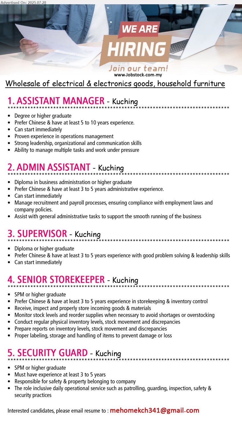 ADVERTISER (Wholesale: Electrical Items & Furniture) - 1. ASSISTANT MANAGER (Kuching), Degree or higher graduate, Have at least 5 to 10 years experience....
2. ADMIN ASSISTANT (Kuching), Diploma in business administration or higher graduate, Have at least 3 to 5 years administrative experience.,...
3. SUPERVISOR (Kuching), Diploma or higher graduate, Have at least 3 to 5 years experience with good problem solving & leadership skills,...
4. SENIOR STOREKEEPER (Kuching), SPM or higher graduate, Have at least 3 to 5 years experience in storekeeping & inventory control,...
5. SECURITY GUARD (Kuching), SPM or higher graduate, Must have experience at least 3 to 5 years,...
Email resume.