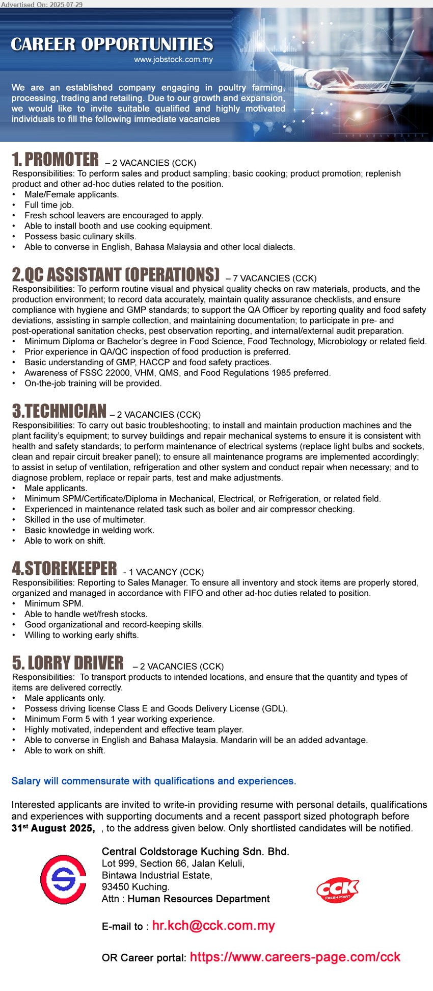 CENTRAL COLDSTORAGE KUCHING SDN BHD - 1. PROMOTER  (Kuching), 2 posts, Male/Female applicants, Full time job, Fresh school leavers are encouraged to apply., Able to install booth and use cooking equipment.,...
2. QC ASSISTANT (OPERATIONS)  (Kuching), 7 posts, Diploma or Bachelor’s Degree in Food Science, Food Technology, Microbiology, Prior experience in QA/QC inspection of food production is preferred.,...
3. TECHNICIAN  (Kuching),  2 posts, SPM/Certificate/Diploma in Mechanical, Electrical, or Refrigeration, Experienced in maintenance related task such as boiler and air compressor checking,...
4. STOREKEEPER (Kuching), SPM, Able to handle wet/fresh stocks, Good organizational and record-keeping skills.,...
5. LORRY DRIVER  (Kuching), 2 posts, Male applicants only, Possess driving license Class E and Goods Delivery License (GDL), Minimum Form 5 with 1 year working experience.,...
Email resume.

