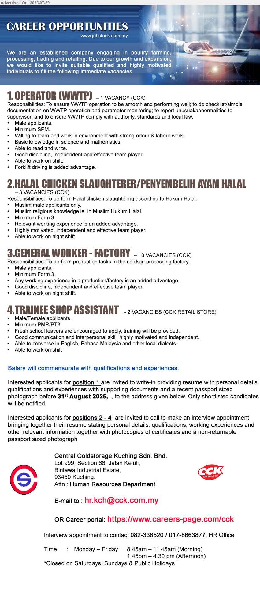 CENTRAL COLDSTORAGE KUCHING SDN BHD - 1. OPERATOR (WWTP)  (Kuching), Male applicants, Minimum SPM, Willing to learn and work in environment with strong odour & labour work, Basic knowledge in science and mathematics.,...
2. HALAL CHICKEN SLAUGHTERER/PENYEMBELIH AYAM HALAL  (Kuching), 3 posts, Muslim male applicants only, Muslim religious knowledge ie. in Muslim Hukum Halal, Minimum Form 3.,...
3. GENERAL WORKER - FACTORY  (Kuching), 10 posts, Male applicants, Minimum Form 3, Any working experience in a production/factory is an added advantage.,...
4. TRAINEE SHOP ASSISTANT  (Kuching), Male/Female applicants, Minimum PMR/PT3, Fresh school leavers are encouraged to apply, training will be provided.,...
Position 1 , please Email resume. For position 2 - 4, invite to call 082-336520 / 017-8663877 to make interview appointment.