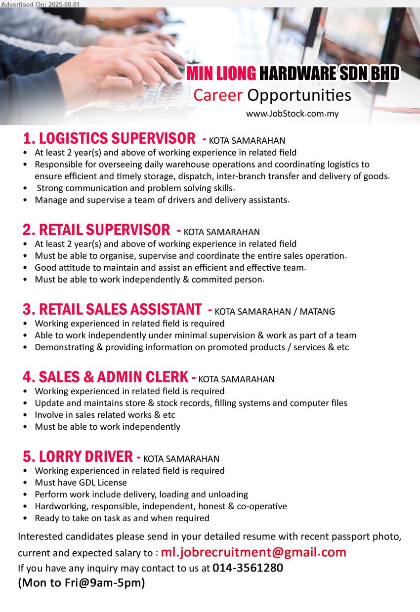 MIN LIONG HARDWARE SDN BHD - 1. LOGISTICS SUPERVISOR (Kota Samarahan), 2 yrs. exp., Responsible for overseeing daily warehouse operations and coordinating logistics,...
2. RETAIL SUPERVISOR (Kota Samarahan), 2 yrs. exp., Must be able to organise, supervise and coordinate the entire sales operation.,...
3. RETAIL SALES ASSISTANT (Kota Samarahan, Matang), Demonstrating & providing information on promoted products / services & etc,...
4. SALES & ADMIN CLERK (Kota Samarahan), Working experienced in related field is required, Involve in sales related works,...
5. LORRY DRIVER (Kota Samarahan), Working experienced in related field is required, Must have GDL License,...
Call 014-3561280 / Email resume.
