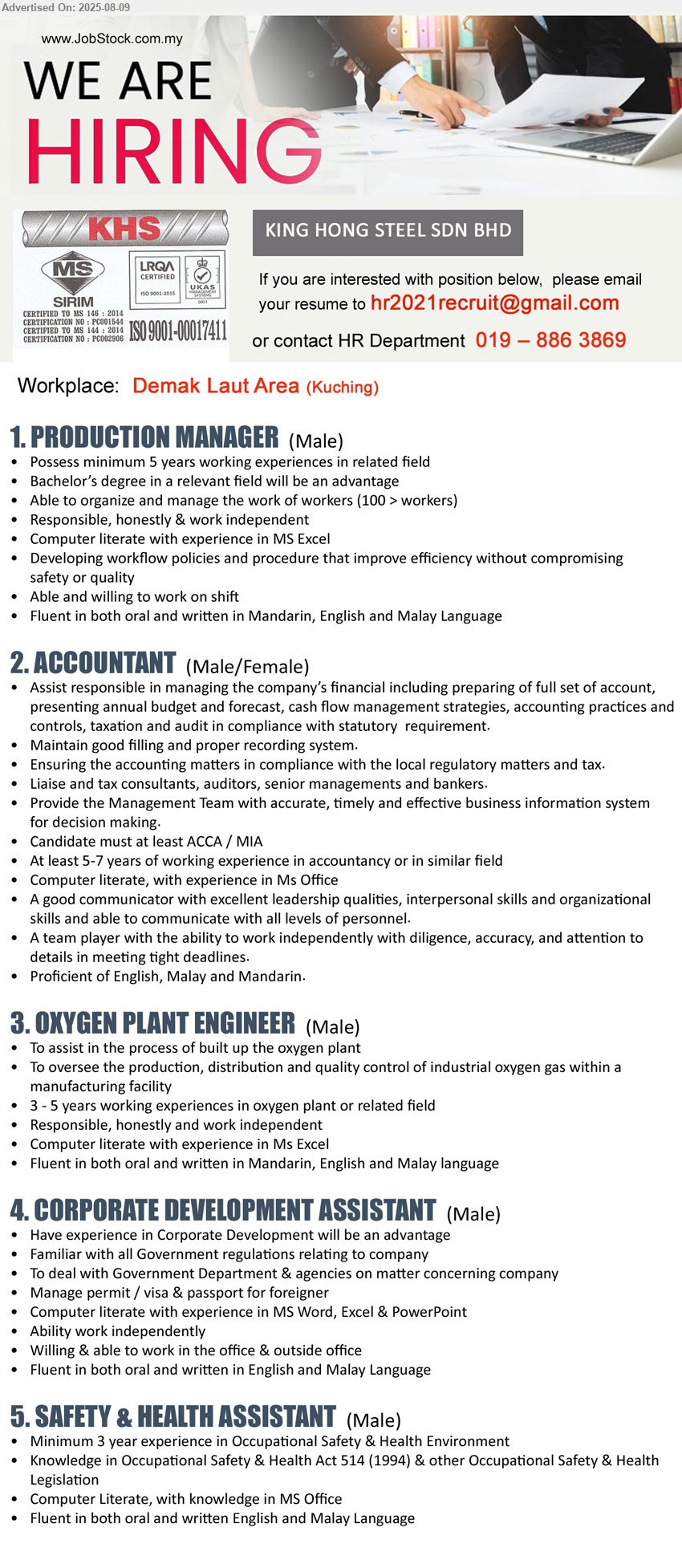 KING HONG STEEL SDN BHD - 1. PRODUCTION MANAGER (Kuching), minimum 5 years working experiences in related field, degree in a relevant field will be an advantage,...
2. ACCOUNTANT (Kuching), Candidate must at least ACCA / MIA, At least 5-7 years of working experience in accountancy or in similar field,...
3. OXYGEN PLANT ENGINEER (Kuching), To assist in the process of built up the oxygen plant, 3 - 5 years working experiences in oxygen plant or related field,...
4. CORPORATE DEVELOPMENT ASSISTANT (Kuching), Have experience in Corporate Development will be an advantage, Familiar with all Government regulations relating to company,...
5. SAFETY & HEALTH ASSISTANT (Kuching), Minimum 3 year experience in Occupational Safety & Health Environment, Knowledge in Occupational Safety & Health Act 514 (1994) & other Occupational Safety & Health Legislation ,...
Call 019-886 3869 or Email resume.