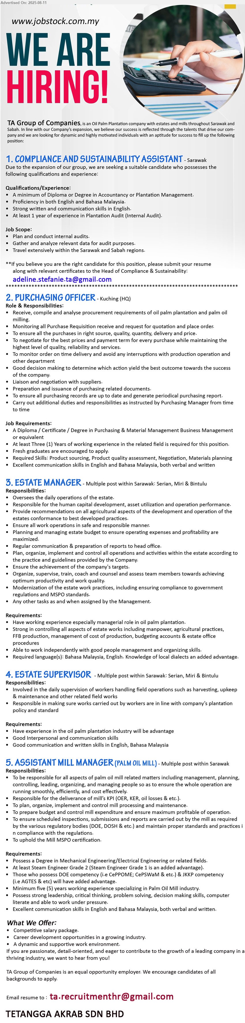 TA GROUP OF COMPANIES - 1. COMPLIANCE AND SUSTAINABILITY ASSISTANT (Sarawak), Diploma or Degree in Accountancy or Plantation Management, At least 1 year of experience in Plantation Audit (Internal Audit).,...
2. PURCHASING OFFICER (Kuching-HQ), A Diploma / Certificate / Degree in Purchasing & Material Management Business Management ,...
3. ESTATE MANAGER (Serian, Miri & Bintulu), Have working experience especially managerial role in oil palm plantation,...
4. ESTATE SUPERVISOR (Serian, Miri & Bintulu), Have experience in the oil palm plantation industry will be advantage,...
5. ASSISTANT MILL MANAGER (PALM OIL MILL) (Sarawak), Degree in Mechanical Engineering/Electrical Engineering, At least Steam Engineer Grade 2 (Steam Engineer Grade 1 is an added advantage).,...
Email resume.