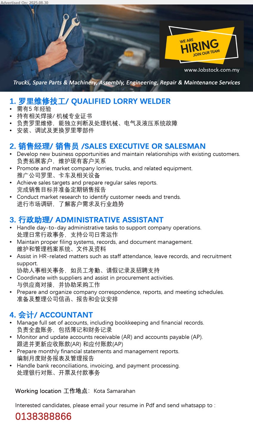 ADVERTISER - 1. 罗里维修技工/ QUALIFIED LORRY WELDER (Kota Samarahan), 持有相关焊接/ 机械专业证书, 负责罗里维修，能独立判断及处理机械、电气及液压系统故障,...
2. 销售经理/ 销售员 /SALES EXECUTIVE OR SALESMAN (Kota Samarahan), Develop new business opportunities and maintain relationships with existing customers, 负责拓展客户，维护现有客户关系...
3. 行政助理/ ADMINISTRATIVE ASSISTANT  (Kota Samarahan), Handle day-to-day administrative tasks to support company operations, 处理日常行政事务，支持公司日常运作...
4. 会计/ ACCOUNTANT  (Kota Samarahan), Manage full set of accounts, including bookkeeping and financial records, 负责全盘账务，包括簿记和财务记录...
Whatsapp resume to 013-8388866