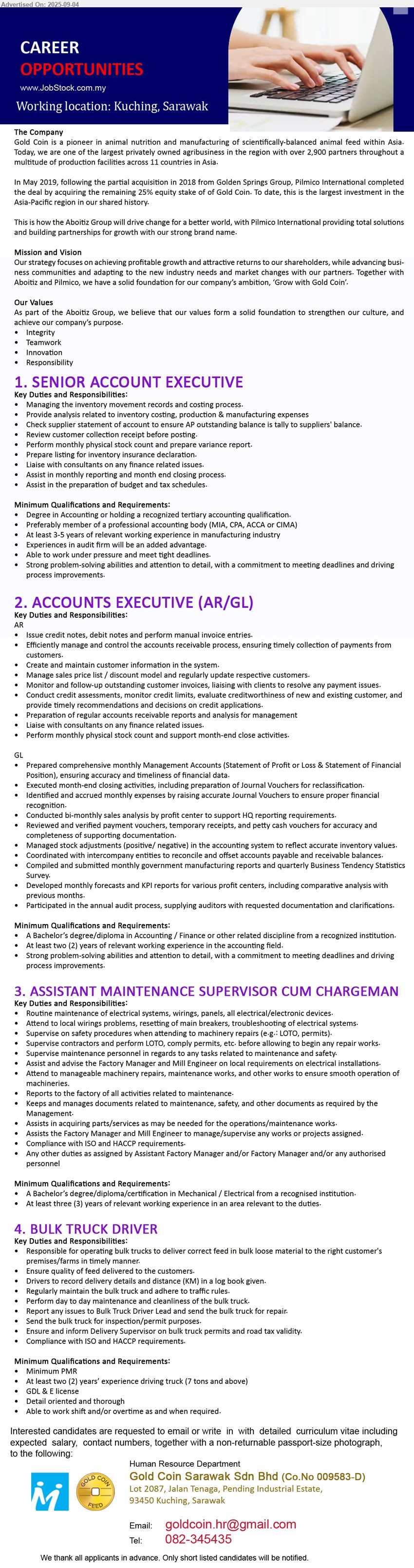 GOLD COIN SARAWAK SDN BHD - 1. SENIOR ACCOUNT EXECUTIVE (Kuching), Degree in Accounting or holding a recognized tertiary accounting qualification, Preferably member of a professional accounting body (MIA, CPA, ACCA or CIMA), 3-5 yrs. exp.,...
2. ACCOUNTS EXECUTIVE (AR/GL) (Kuching), A Bachelor’s Degree / Diploma in Accounting / Finance or other related discipline from a recognized institution., 2 yrs. exp.,...
3. ASSISTANT MAINTENANCE SUPERVISOR CUM CHARGEMAN (Kuching), A Bachelor’s Degree / Diploma / certification in Mechanical / Electrical from a recognised institution, 3 yrs. exp.,...
4. BULK TRUCK DRIVER (Kuching), PMR, At least two (2) years’ experience driving truck (7 tons and above), GDL & E license,...
Call 082-345435 / Email resume.