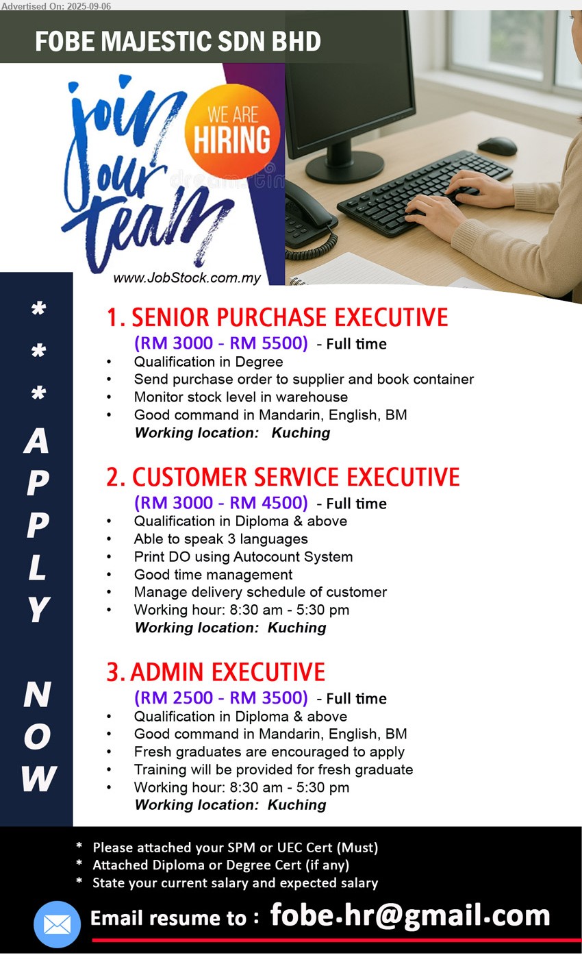 FOBE MAJESTIC SDN BHD - 1. SENIOR PURCHASE EXECUTIVE (Kuching), RM 3000 - RM 5500, Degree, Send purchase order to supplier and book container...
2. CUSTOMER SERVICE EXECUTIVE (Kuching), RM 3000 - RM 4500, Diploma & above, able to speak 3 languages, 	Print DO using Autocount System...
3. ADMIN EXECUTIVE (Kuching), RM 2500 - RM 3500, Diploma & above, Fresh graduates are encouraged to apply, Training will be provided...
Email resume.
