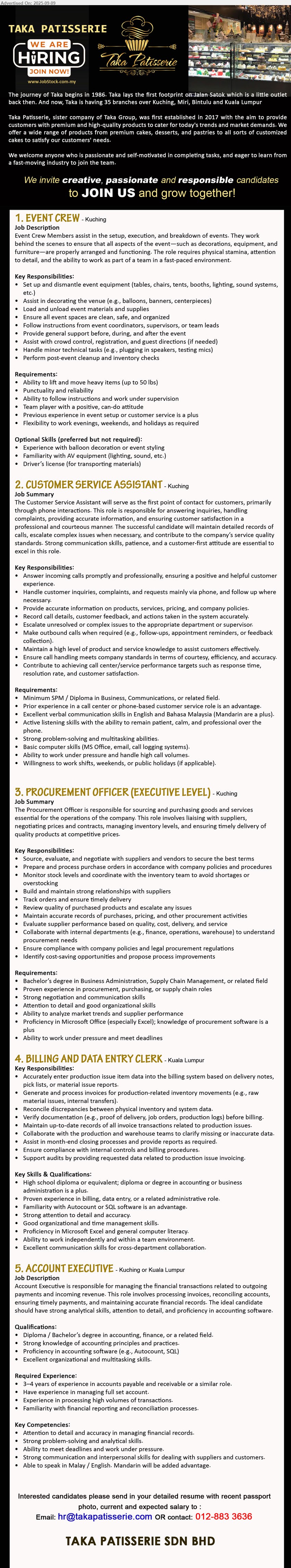 TAKA PATISSERIE SDN BHD - 1. EVENT CREW  (Kuching), Set up and dismantle event equipment, Assist in decorating the venue, Load and unload event materials and supplies,...
2. CUSTOMER SERVICE ASSISTANT (Kuching), Min. SPM / Diploma in Business, Communications, or related field, Prior experience in a call center or phone-based customer service role is an advantage,...
3. PROCUREMENT OFFICER (EXECUTIVE LEVEL) (Kuching), Degree in Business Administration, Supply Chain Management, or related field, Proven experience in procurement, purchasing, or supply chain roles,...
4. BILLING AND DATA ENTRY CLERK (Kuala Lumpur), Diploma or equivalent; Diploma or Degree in Accounting or Business Administration is a plus, Proven experience in billing, data entry, or a related administrative role,...
5. ACCOUNT EXECUTIVE (Kuching or Kuala Lumpur), Diploma / Bachelor’s Degree in Accounting, Finance, or a related field, 3–4 years of experience,...
Call 012-883 3636 or Email resume.