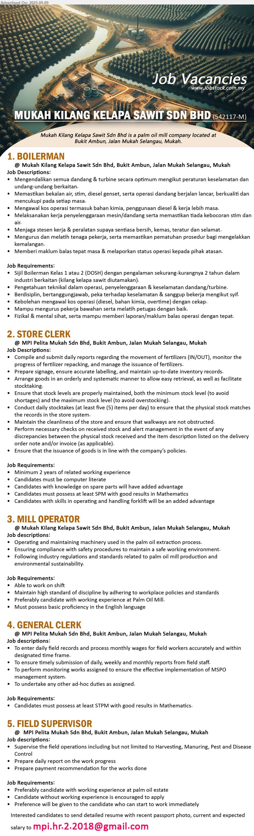 MUKAH KILANG KELAPA SAWIT SDN BHD - 1. BOILERMAN (Mukah), Sijil Boilerman Kelas 1 atau 2 (DOSH) dengan pengalaman sekurang-kurangnya 2 tahun, Pengetahuan teknikal dalam operasi, penyelenggaraan & keselamatan dandang/turbine,...
2. STORE CLERK (Mukah), min. 2 years of related working experience, Candidates with knowledge on spare parts will have added advantage,...
3. MILL OPERATOR (Mukah), Operating and maintaining machinery used in the palm oil extraction process, Preferably candidate with working experience at Palm Oil Mill,...
4. GENERAL CLERK (Mukah), at least STPM with good results in Mathematics., To enter daily field records and process monthly wages ,...
5. FIELD SUPERVISOR (Mukah), Preferably candidate with working experience at palm oil estate, Candidate without working experience is encouraged to apply,...
Email resume.