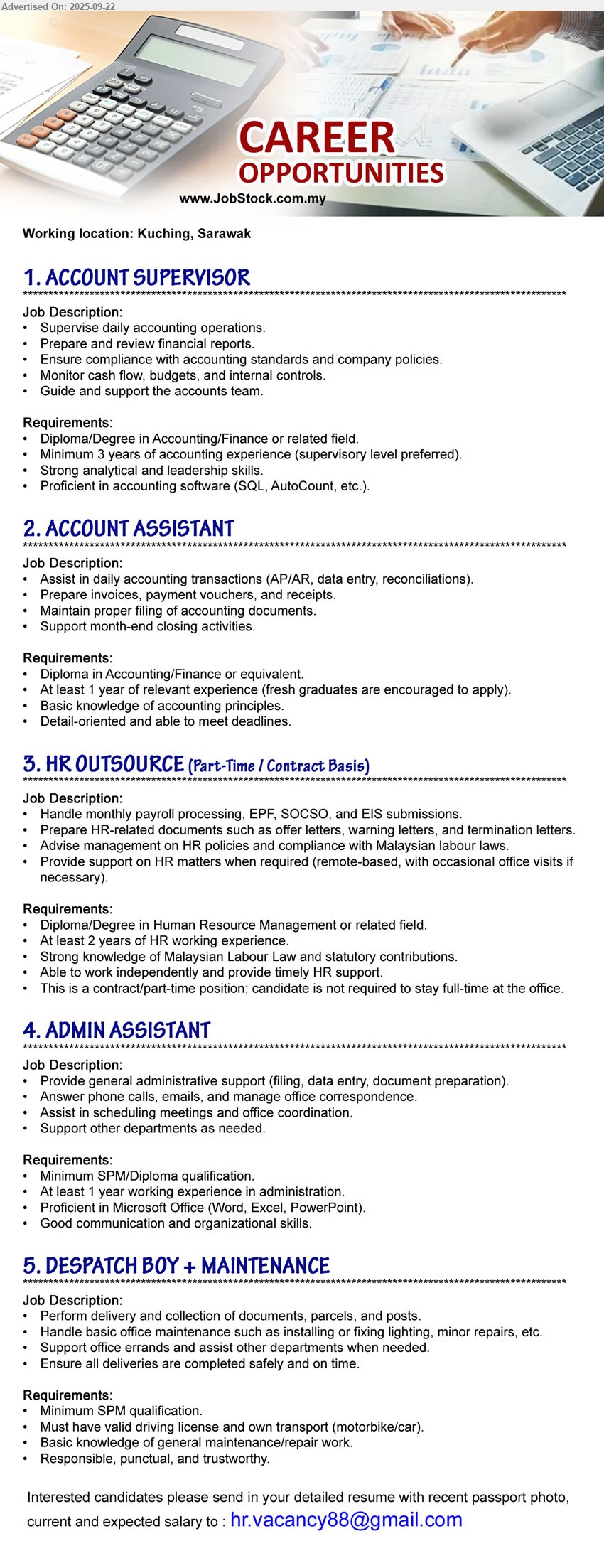 ADVERTISER - 1. ACCOUNT SUPERVISOR (Kuching), Diploma/Degree in Accounting/Finance, Minimum 3 years of accounting experience (supervisory level preferred).,...
2. ACCOUNT ASSISTANT (Kuching), Diploma in Accounting/Finance, At least 1 year of relevant experience (fresh graduates are encouraged to apply).,...
3. HR OUTSOURCE (Kuching), Diploma/Degree in Human Resource Management, At least 2 years of HR working experience,...
4. ADMIN ASSISTANT (Kuching), SPM/ Diploma, At least 1 year working experience in administration,...
5. DESPATCH BOY + MAINTENANCE (Kuching), SPM, Must have valid driving license and own transport (motorbike/car), ,...
Email resume.