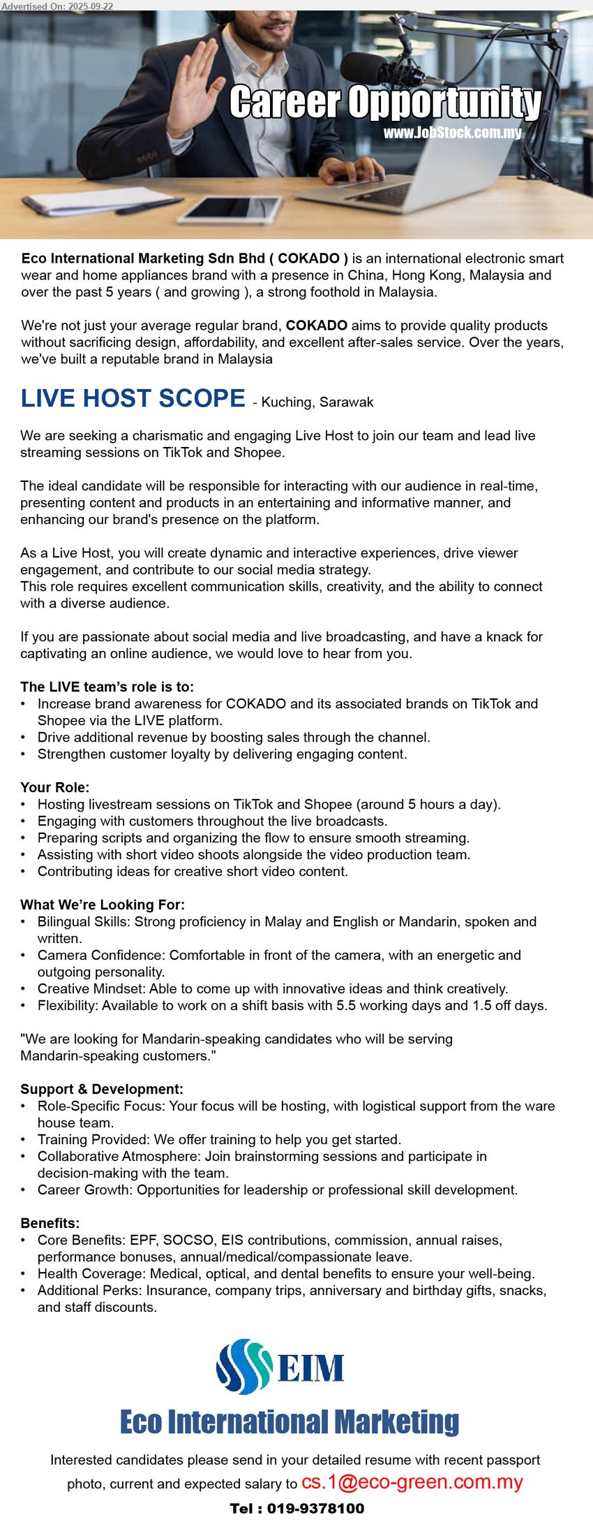 ECO INTERNATIONAL MARKETING SDN. BHD. - LIVE HOST SCOPE (Kuching), Bilingual Skills: Strong proficiency in Malay and English or Mandarin, spoken and written, Camera Confidence: Comfortable in front of the camera, with an energetic and outgoing personality, Hosting livestream sessions on TikTok and Shopee (around 5 hours a day)....
Call 019-9378100 / Email resume.