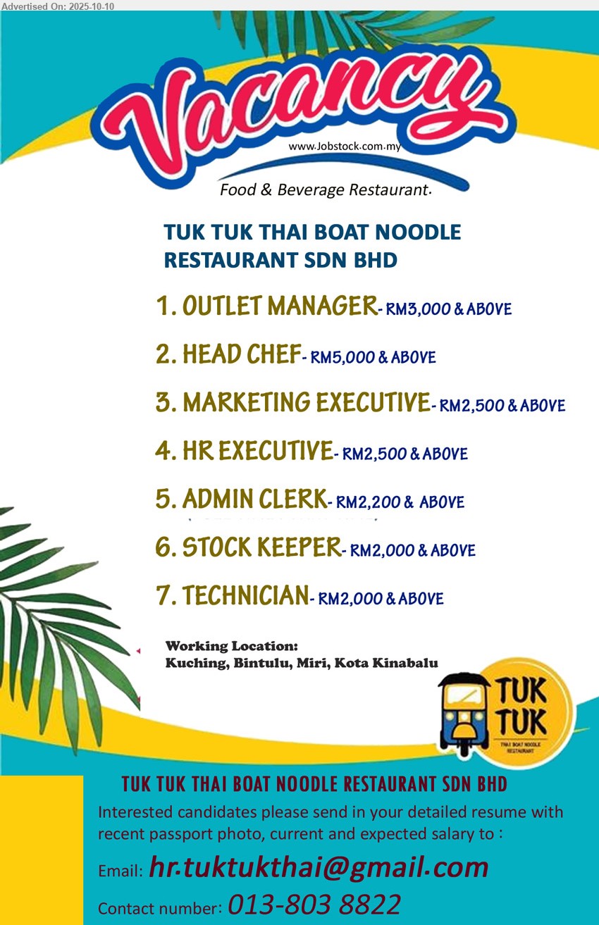 TUK TUK THAI BOAT NOODLE RESTAURANT SDN BHD - 1. OUTLET MANAGER (Kuching, Bintulu, Miri, Kota Kinabalu)- RM3,000 & ABOVE.  
2. HEAD CHEF (Kuching, Bintulu, Miri, Kota Kinabalu)- RM5,000 & ABOVE. 
3. MARKETING EXECUTIVE (Kuching, Bintulu, Miri, Kota Kinabalu)- RM2,500 & ABOVE .
4. HR EXECUTIVE (Kuching, Bintulu, Miri, Kota Kinabalu)- RM2,500 & ABOVE .
5. ADMIN CLERK (Kuching, Bintulu, Miri, Kota Kinabalu)- RM2,200 &  ABOVE.
6. STOCK KEEPER (Kuching, Bintulu, Miri, Kota Kinabalu)- RM2,000 & ABOVE. 
7. TECHNICIAN (Kuching, Bintulu, Miri, Kota Kinabalu)- RM2,000 & ABOVE.
Contact: 013-8038822 or Email resume.